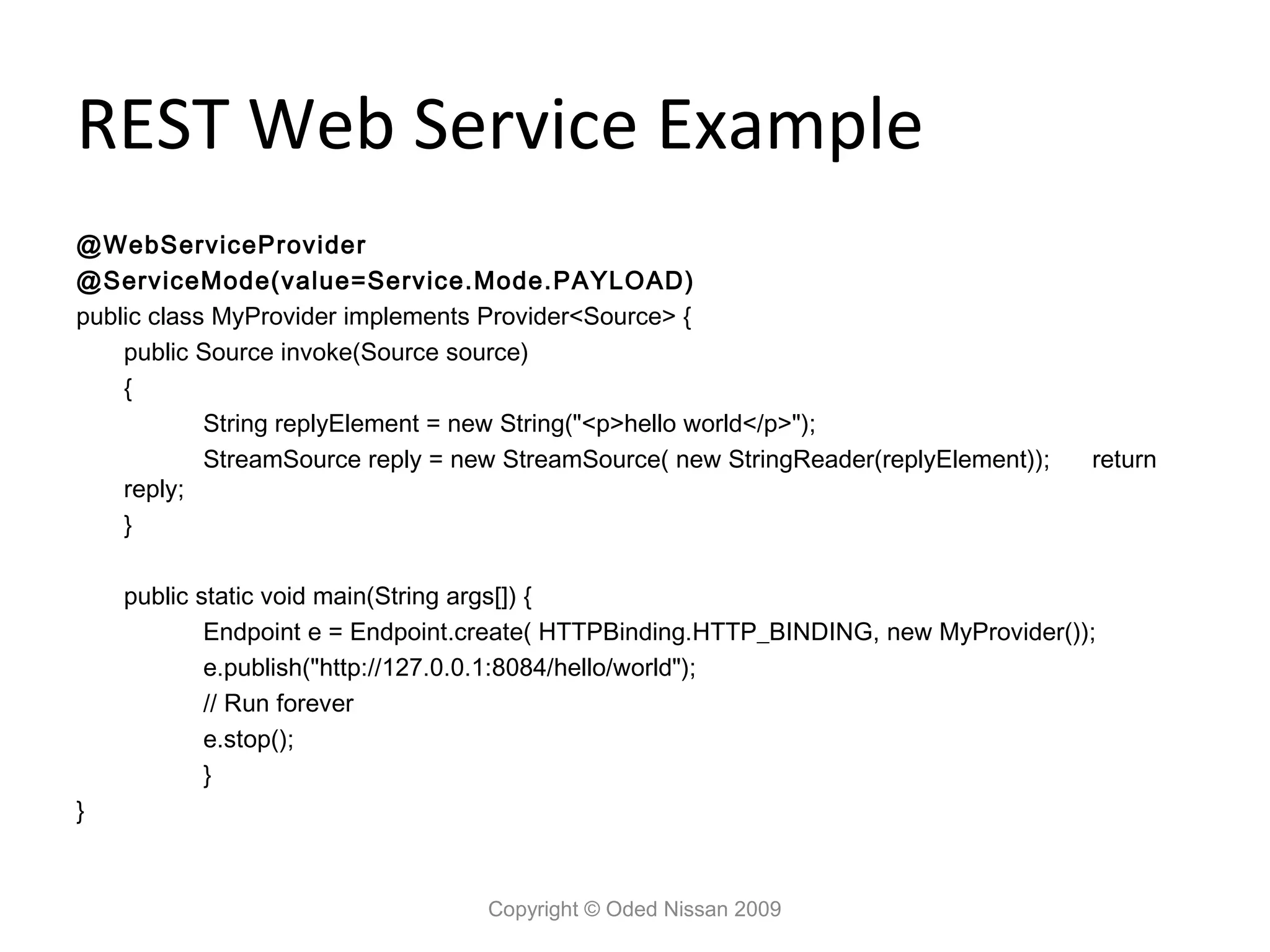 REST Web Service Example
@WebServiceProvider
@ServiceMode(value=Service.Mode.PAYLOAD)
public class MyProvider implements Provider<Source> {
    public Source invoke(Source source)
    {
            String replyElement = new String("<p>hello world</p>");
            StreamSource reply = new StreamSource( new StringReader(replyElement));   return
    reply;
    }

    public static void main(String args[]) {
            Endpoint e = Endpoint.create( HTTPBinding.HTTP_BINDING, new MyProvider());
            e.publish("http://127.0.0.1:8084/hello/world");
            // Run forever
            e.stop();
            }
}


                                   Copyright © Oded Nissan 2009
 