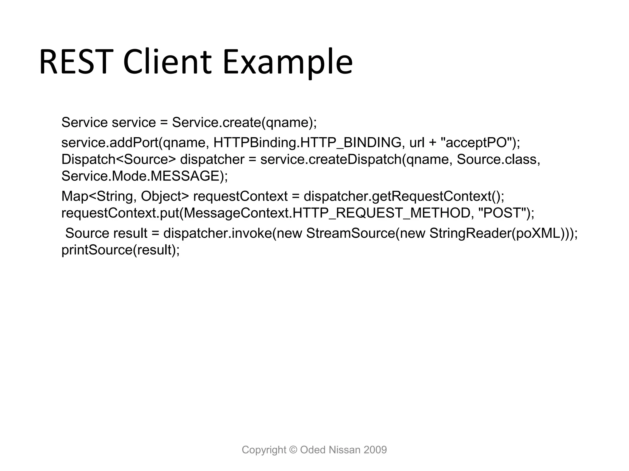 REST Client Example
 Service service = Service.create(qname);
 service.addPort(qname, HTTPBinding.HTTP_BINDING, url + "acceptPO");
 Dispatch<Source> dispatcher = service.createDispatch(qname, Source.class,
 Service.Mode.MESSAGE);
 Map<String, Object> requestContext = dispatcher.getRequestContext();
 requestContext.put(MessageContext.HTTP_REQUEST_METHOD, "POST");
  Source result = dispatcher.invoke(new StreamSource(new StringReader(poXML)));
 printSource(result);




                            Copyright © Oded Nissan 2009
 