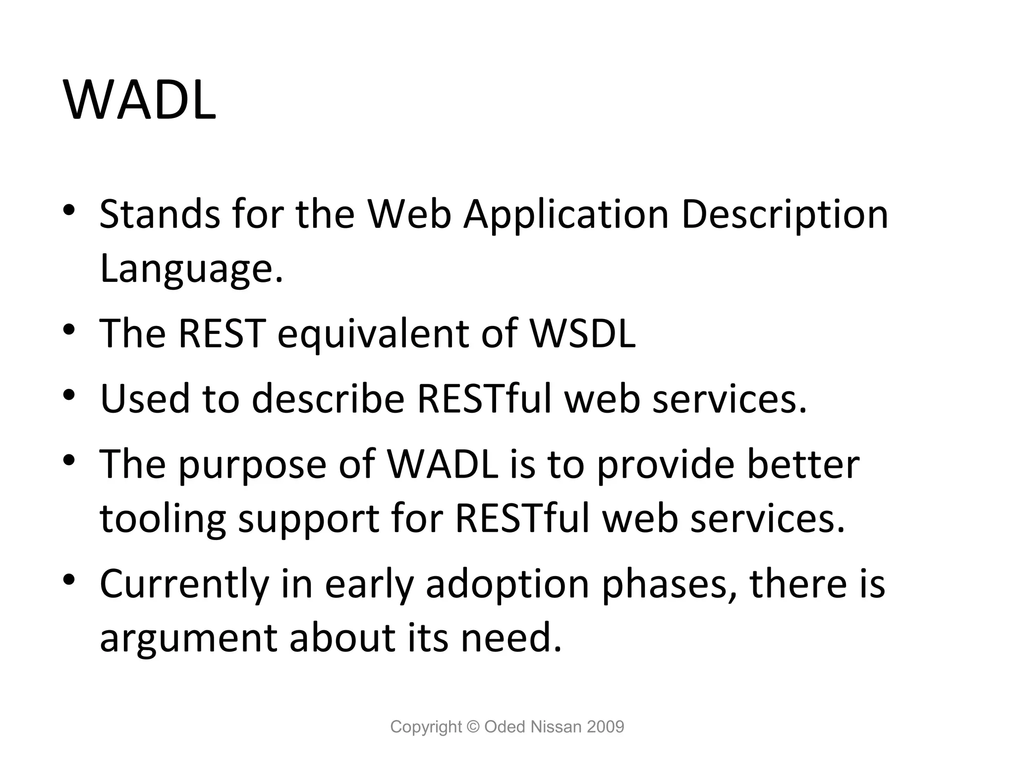 WADL
• Stands for the Web Application Description
  Language.
• The REST equivalent of WSDL
• Used to describe RESTful web services.
• The purpose of WADL is to provide better
  tooling support for RESTful web services.
• Currently in early adoption phases, there is
  argument about its need.
                  Copyright © Oded Nissan 2009
 