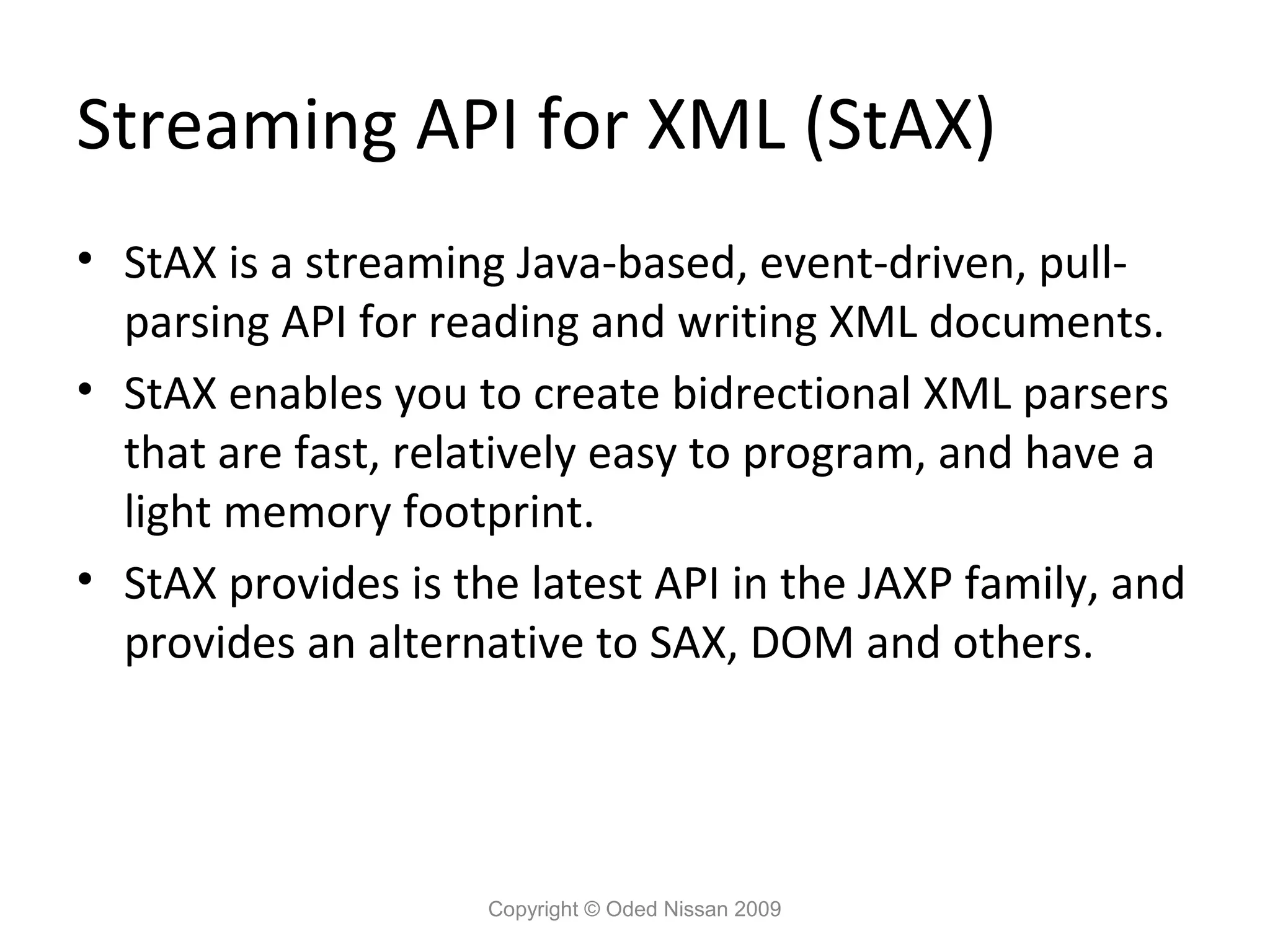 Streaming API for XML (StAX)
• StAX is a streaming Java-based, event-driven, pull-
  parsing API for reading and writing XML documents.
• StAX enables you to create bidrectional XML parsers
  that are fast, relatively easy to program, and have a
  light memory footprint.
• StAX provides is the latest API in the JAXP family, and
  provides an alternative to SAX, DOM and others.




                     Copyright © Oded Nissan 2009
 