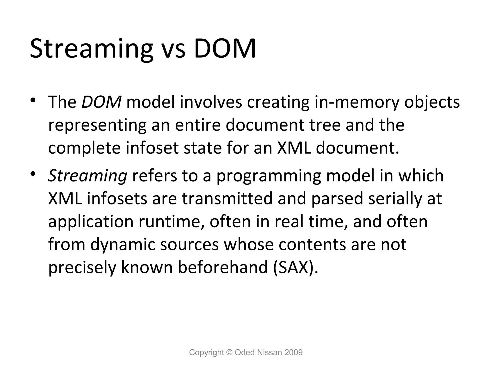 Streaming vs DOM
• The DOM model involves creating in-memory objects
  representing an entire document tree and the
  complete infoset state for an XML document.
• Streaming refers to a programming model in which
  XML infosets are transmitted and parsed serially at
  application runtime, often in real time, and often
  from dynamic sources whose contents are not
  precisely known beforehand (SAX).



                   Copyright © Oded Nissan 2009
 