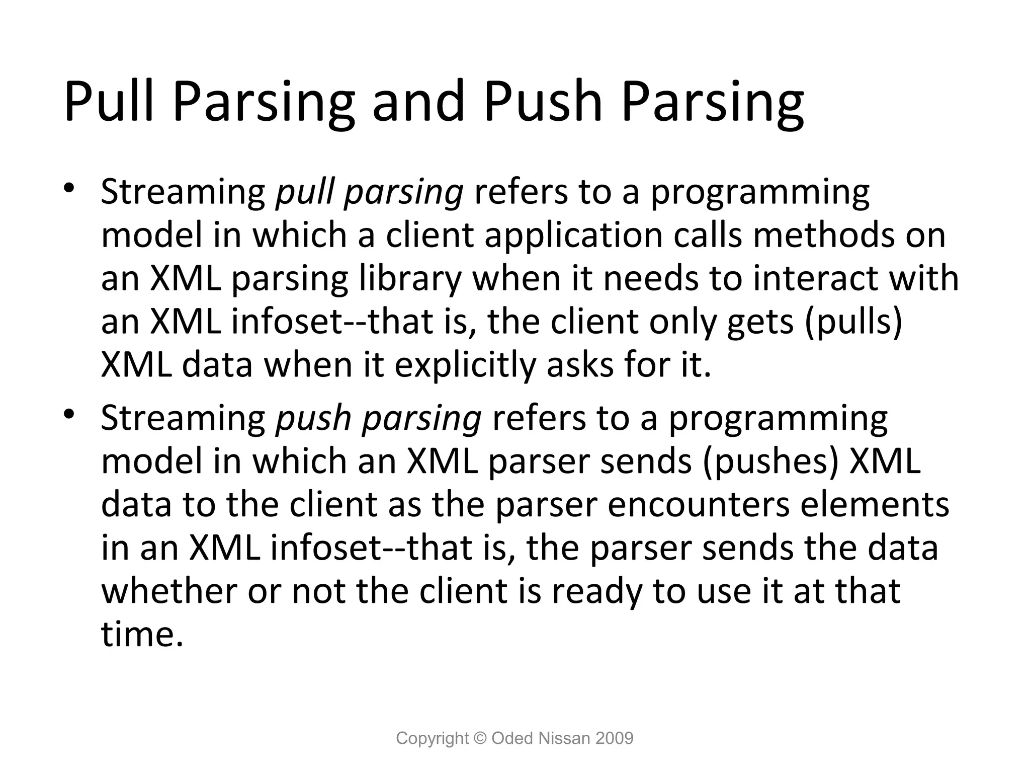 Pull Parsing and Push Parsing
• Streaming pull parsing refers to a programming
  model in which a client application calls methods on
  an XML parsing library when it needs to interact with
  an XML infoset--that is, the client only gets (pulls)
  XML data when it explicitly asks for it.
• Streaming push parsing refers to a programming
  model in which an XML parser sends (pushes) XML
  data to the client as the parser encounters elements
  in an XML infoset--that is, the parser sends the data
  whether or not the client is ready to use it at that
  time.

                    Copyright © Oded Nissan 2009
 