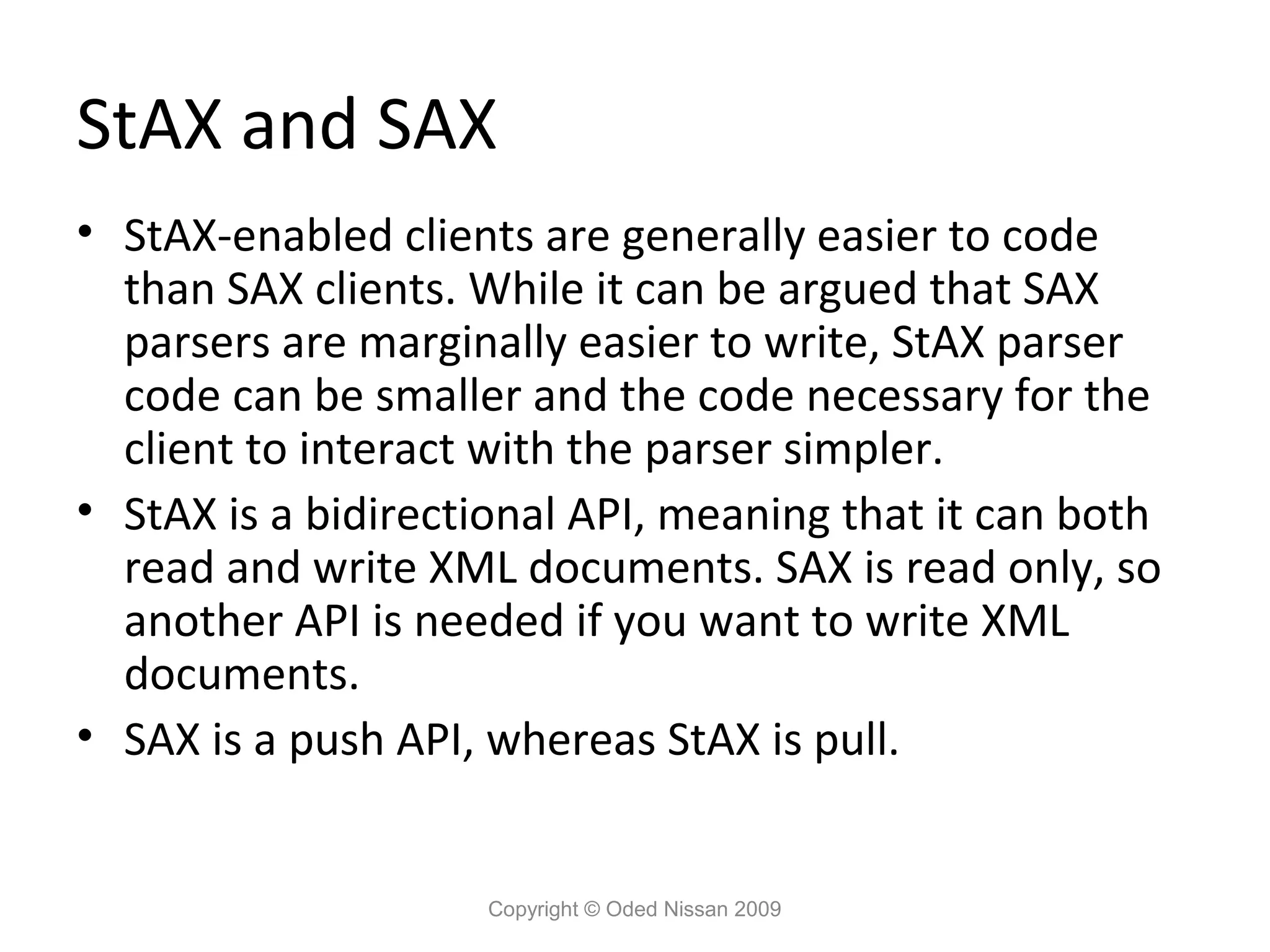StAX and SAX
• StAX-enabled clients are generally easier to code
  than SAX clients. While it can be argued that SAX
  parsers are marginally easier to write, StAX parser
  code can be smaller and the code necessary for the
  client to interact with the parser simpler.
• StAX is a bidirectional API, meaning that it can both
  read and write XML documents. SAX is read only, so
  another API is needed if you want to write XML
  documents.
• SAX is a push API, whereas StAX is pull.


                    Copyright © Oded Nissan 2009
 