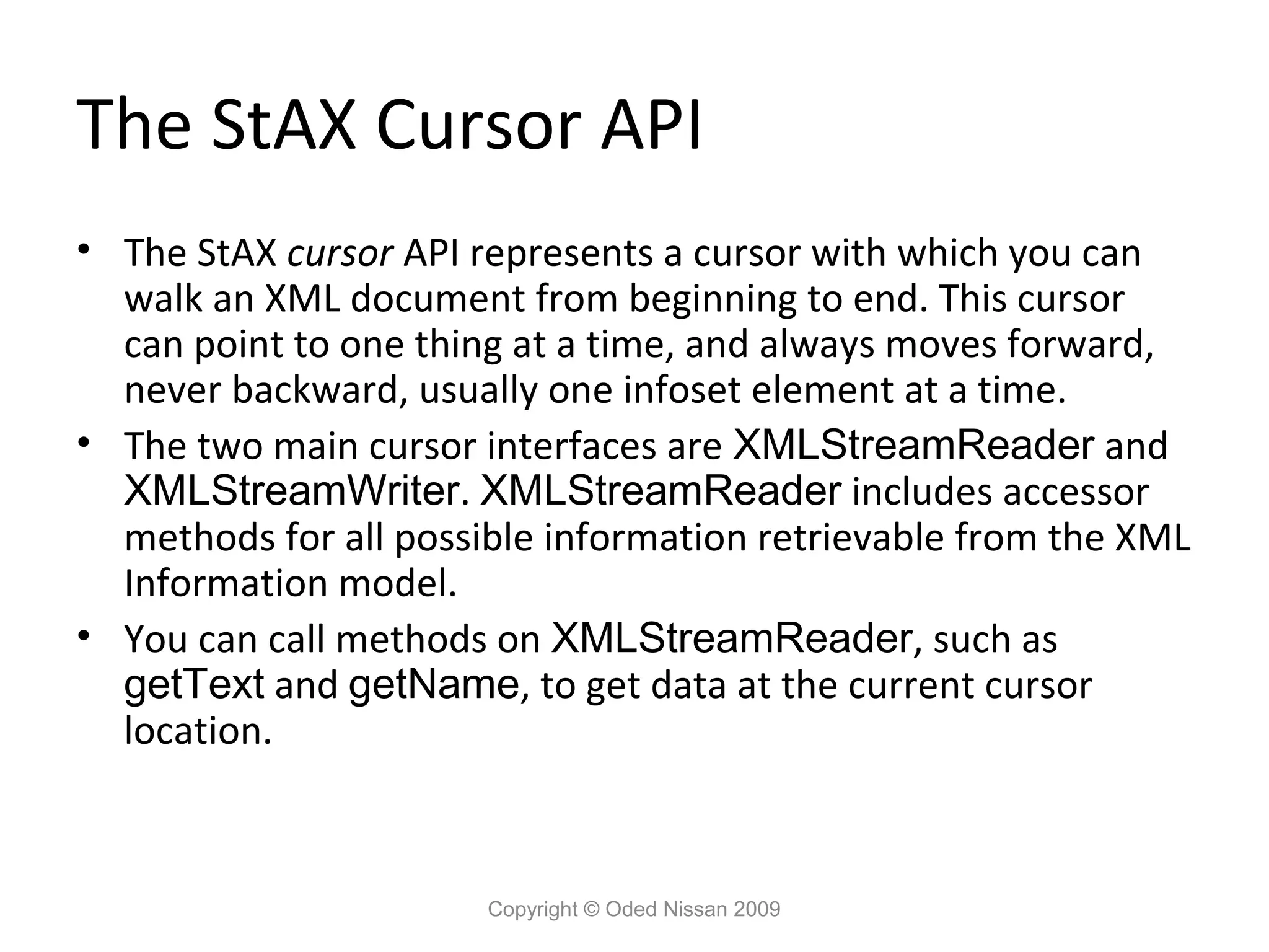 The StAX Cursor API
• The StAX cursor API represents a cursor with which you can
  walk an XML document from beginning to end. This cursor
  can point to one thing at a time, and always moves forward,
  never backward, usually one infoset element at a time.
• The two main cursor interfaces are XMLStreamReader and
  XMLStreamWriter. XMLStreamReader includes accessor
  methods for all possible information retrievable from the XML
  Information model.
• You can call methods on XMLStreamReader, such as
  getText and getName, to get data at the current cursor
  location.



                       Copyright © Oded Nissan 2009
 