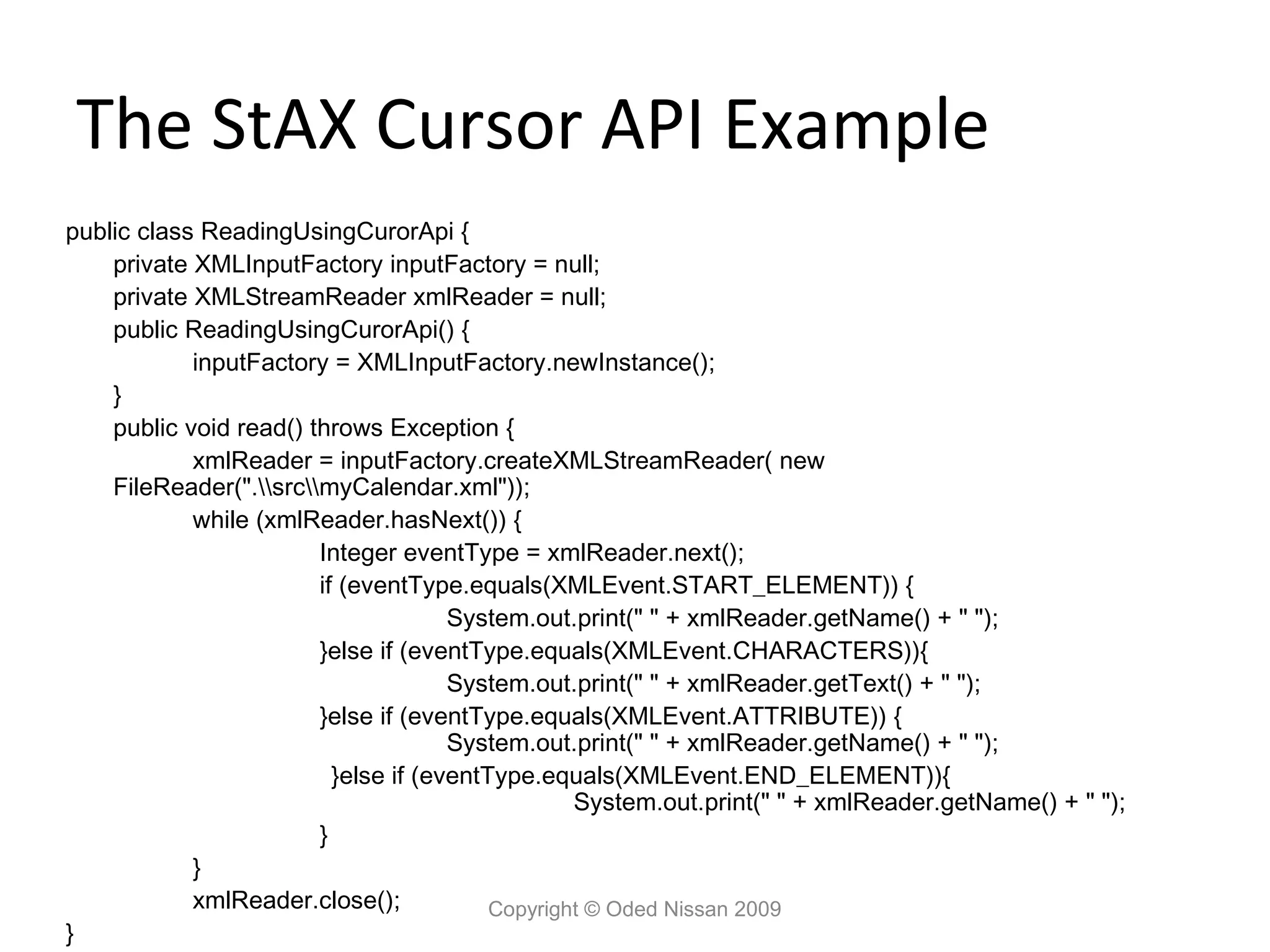 The StAX Cursor API Example
public class ReadingUsingCurorApi {
    private XMLInputFactory inputFactory = null;
    private XMLStreamReader xmlReader = null;
    public ReadingUsingCurorApi() {
            inputFactory = XMLInputFactory.newInstance();
    }
    public void read() throws Exception {
            xmlReader = inputFactory.createXMLStreamReader( new
    FileReader(".srcmyCalendar.xml"));
            while (xmlReader.hasNext()) {
                        Integer eventType = xmlReader.next();
                        if (eventType.equals(XMLEvent.START_ELEMENT)) {
                                      System.out.print(" " + xmlReader.getName() + " ");
                        }else if (eventType.equals(XMLEvent.CHARACTERS)){
                                      System.out.print(" " + xmlReader.getText() + " ");
                        }else if (eventType.equals(XMLEvent.ATTRIBUTE)) {
                                      System.out.print(" " + xmlReader.getName() + " ");
                          }else if (eventType.equals(XMLEvent.END_ELEMENT)){
                                                  System.out.print(" " + xmlReader.getName() + " ");
                        }
            }
            xmlReader.close();            Copyright © Oded Nissan 2009
}
 