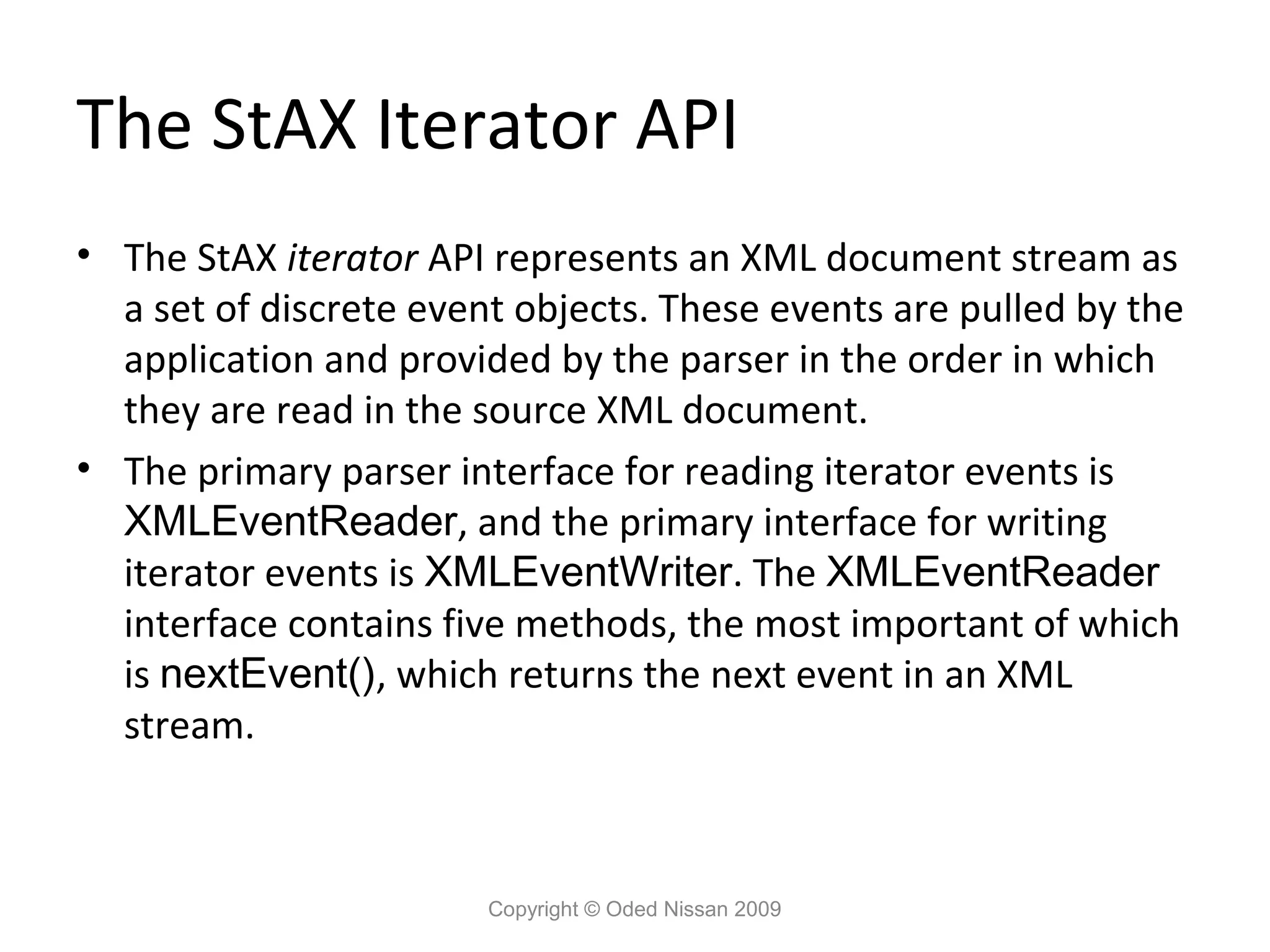 The StAX Iterator API
• The StAX iterator API represents an XML document stream as
  a set of discrete event objects. These events are pulled by the
  application and provided by the parser in the order in which
  they are read in the source XML document.
• The primary parser interface for reading iterator events is
  XMLEventReader, and the primary interface for writing
  iterator events is XMLEventWriter. The XMLEventReader
  interface contains five methods, the most important of which
  is nextEvent(), which returns the next event in an XML
  stream.



                        Copyright © Oded Nissan 2009
 