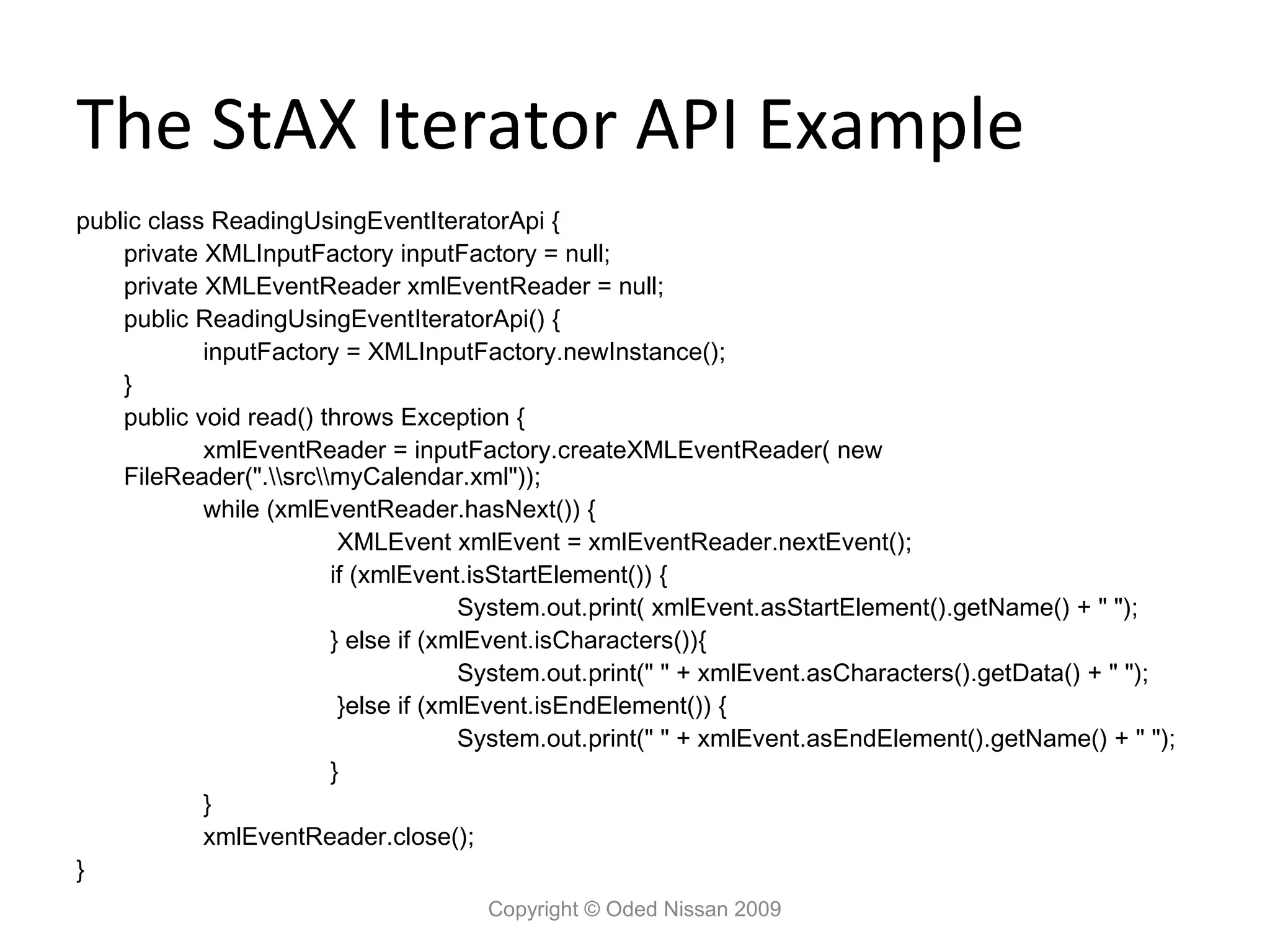 The StAX Iterator API Example
public class ReadingUsingEventIteratorApi {
    private XMLInputFactory inputFactory = null;
    private XMLEventReader xmlEventReader = null;
    public ReadingUsingEventIteratorApi() {
            inputFactory = XMLInputFactory.newInstance();
    }
    public void read() throws Exception {
            xmlEventReader = inputFactory.createXMLEventReader( new
    FileReader(".srcmyCalendar.xml"));
            while (xmlEventReader.hasNext()) {
                         XMLEvent xmlEvent = xmlEventReader.nextEvent();
                        if (xmlEvent.isStartElement()) {
                                     System.out.print( xmlEvent.asStartElement().getName() + " ");
                        } else if (xmlEvent.isCharacters()){
                                     System.out.print(" " + xmlEvent.asCharacters().getData() + " ");
                         }else if (xmlEvent.isEndElement()) {
                                     System.out.print(" " + xmlEvent.asEndElement().getName() + " ");
                        }
            }
            xmlEventReader.close();
}
                                     Copyright © Oded Nissan 2009
 