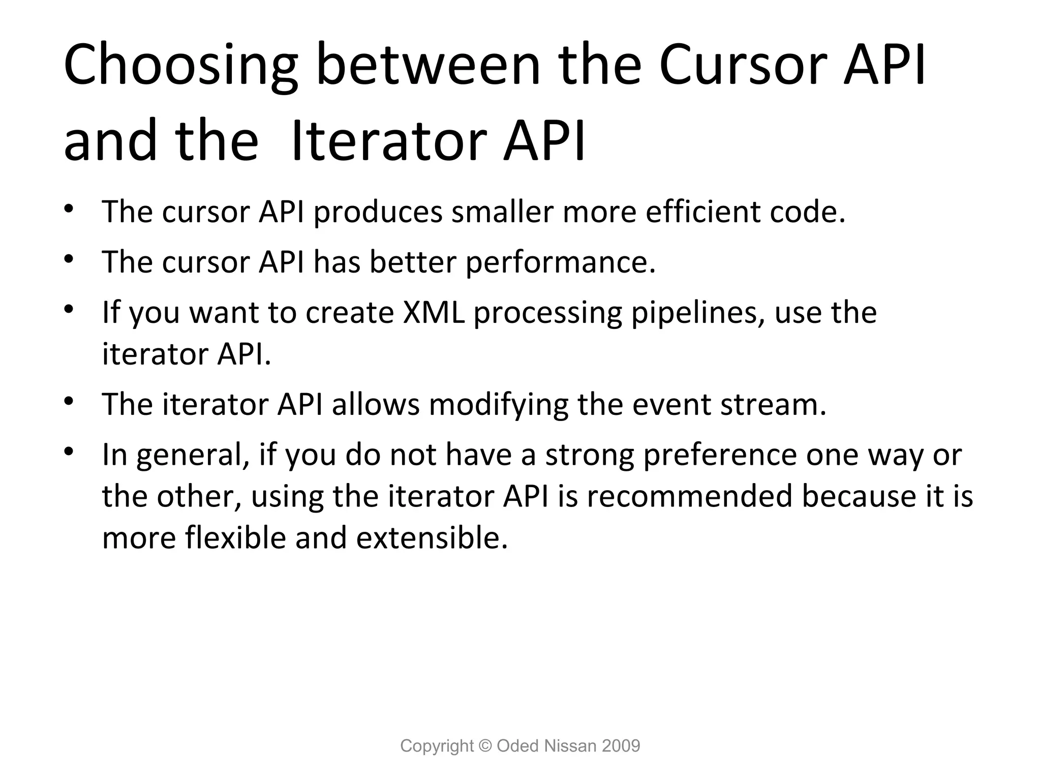 Choosing between the Cursor API
and the Iterator API
• The cursor API produces smaller more efficient code.
• The cursor API has better performance.
• If you want to create XML processing pipelines, use the
  iterator API.
• The iterator API allows modifying the event stream.
• In general, if you do not have a strong preference one way or
  the other, using the iterator API is recommended because it is
  more flexible and extensible.




                       Copyright © Oded Nissan 2009
 