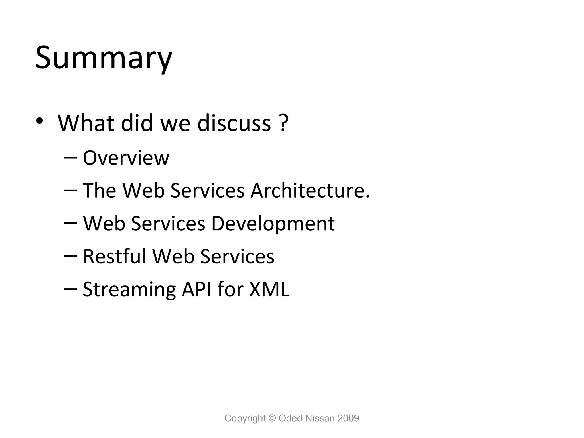 Summary
• What did we discuss ?
  – Overview
  – The Web Services Architecture.
  – Web Services Development
  – Restful Web Services
  – Streaming API for XML




                  Copyright © Oded Nissan 2009
 