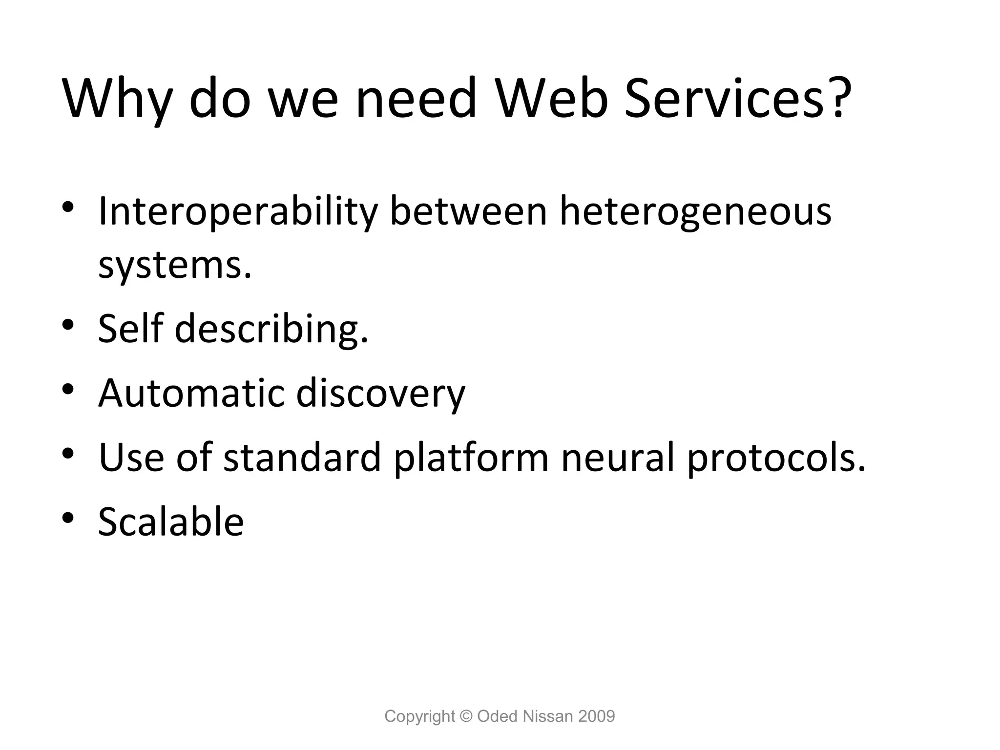Why do we need Web Services?
• Interoperability between heterogeneous
  systems.
• Self describing.
• Automatic discovery
• Use of standard platform neural protocols.
• Scalable



                 Copyright © Oded Nissan 2009
 