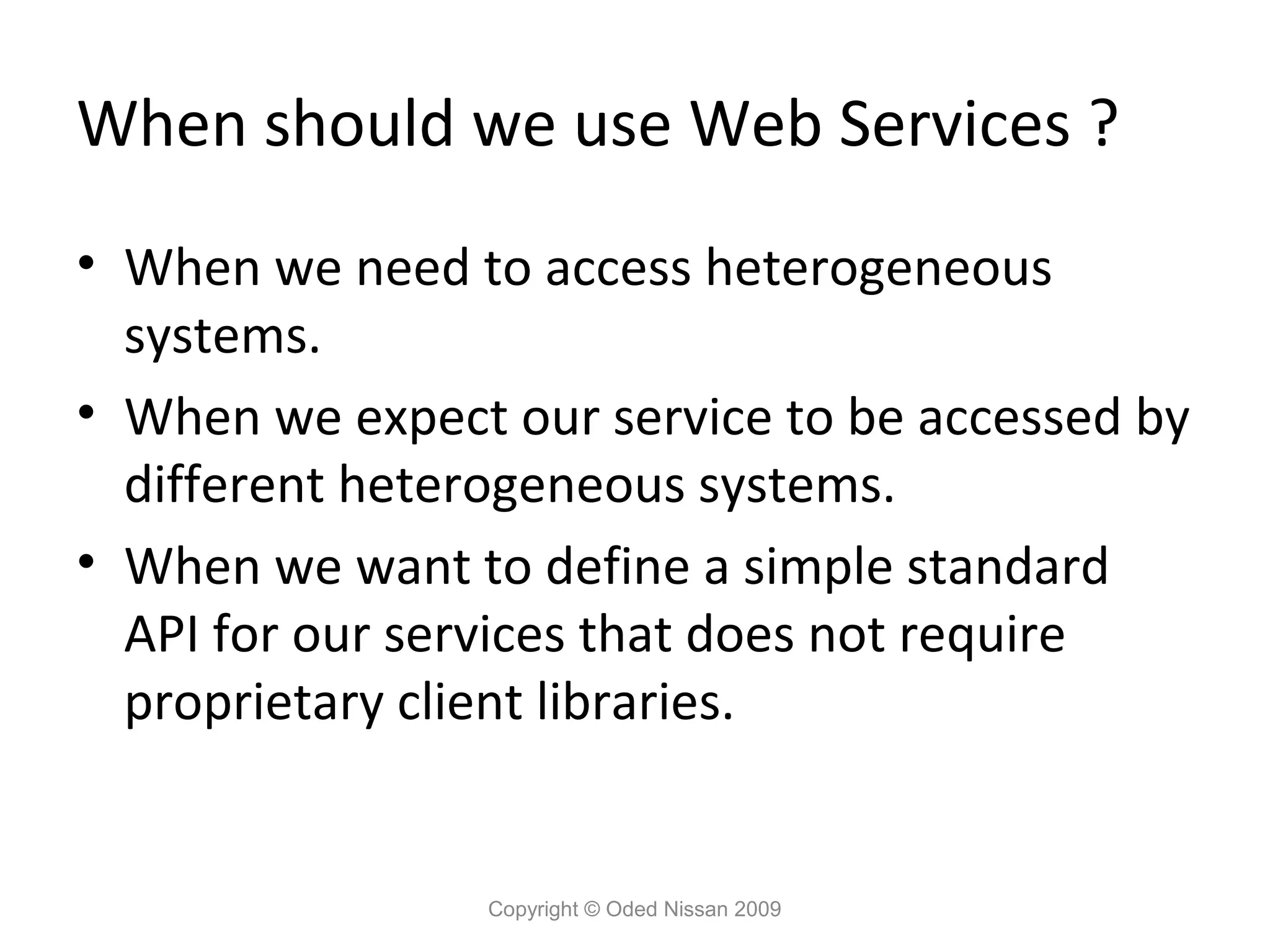 When should we use Web Services ?
• When we need to access heterogeneous
  systems.
• When we expect our service to be accessed by
  different heterogeneous systems.
• When we want to define a simple standard
  API for our services that does not require
  proprietary client libraries.


                 Copyright © Oded Nissan 2009
 