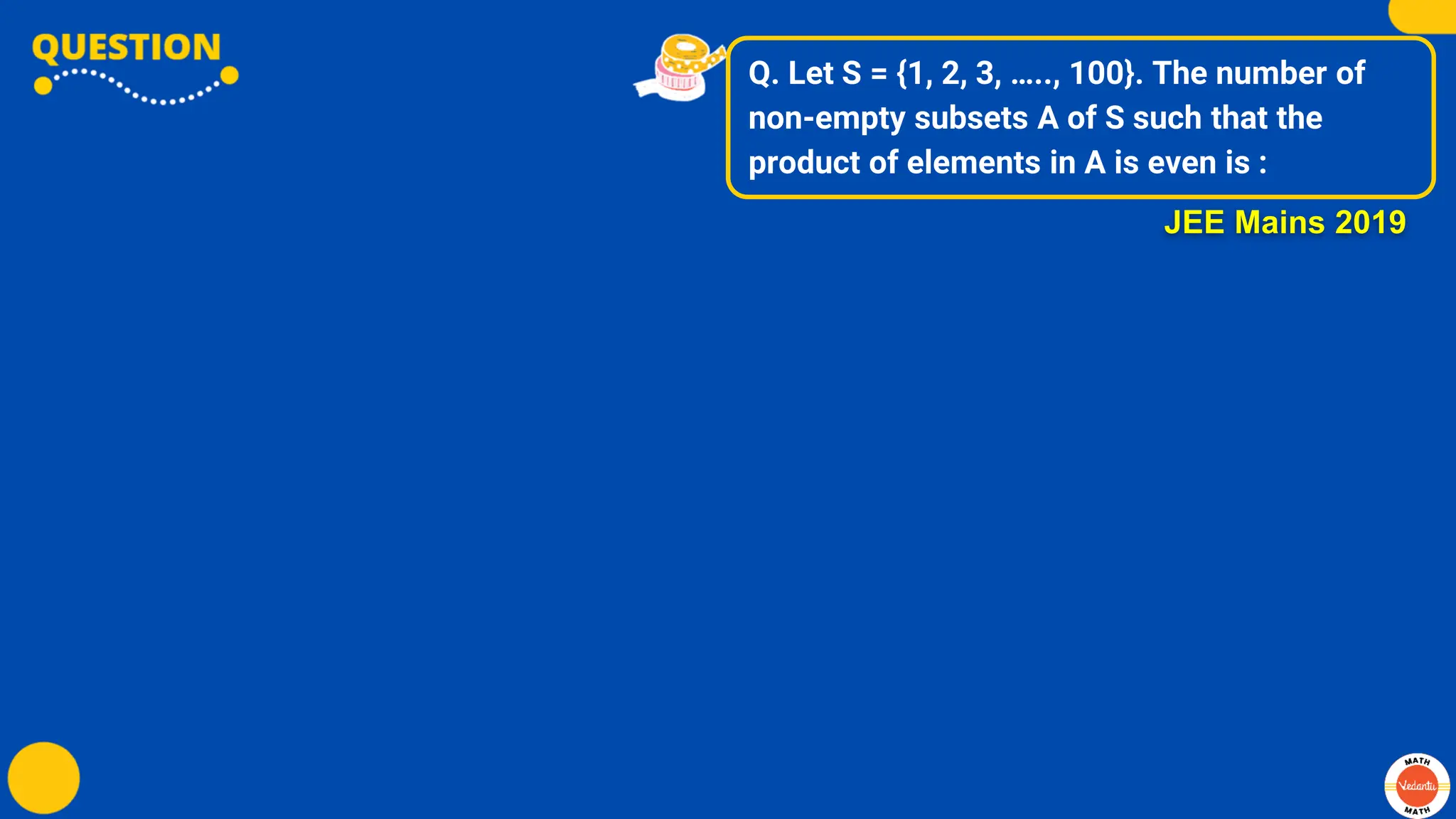Q. Let S = {1, 2, 3, ….., 100}. The number of
non-empty subsets A of S such that the
product of elements in A is even is :
JEE Mains 2019
 
