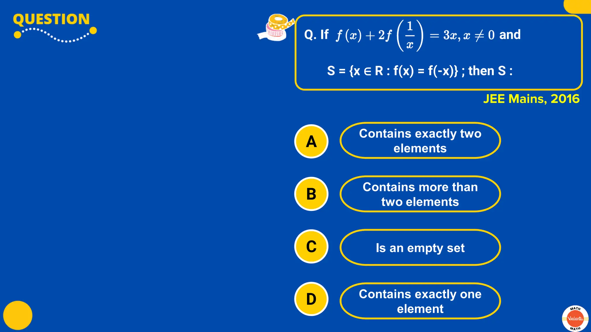 Q. If and
S = {x ∈ R : f(x) = f(-x)} ; then S :
A
B
C
D
Contains exactly two
elements
Contains more than
two elements
Is an empty set
Contains exactly one
element
JEE Mains, 2016
 