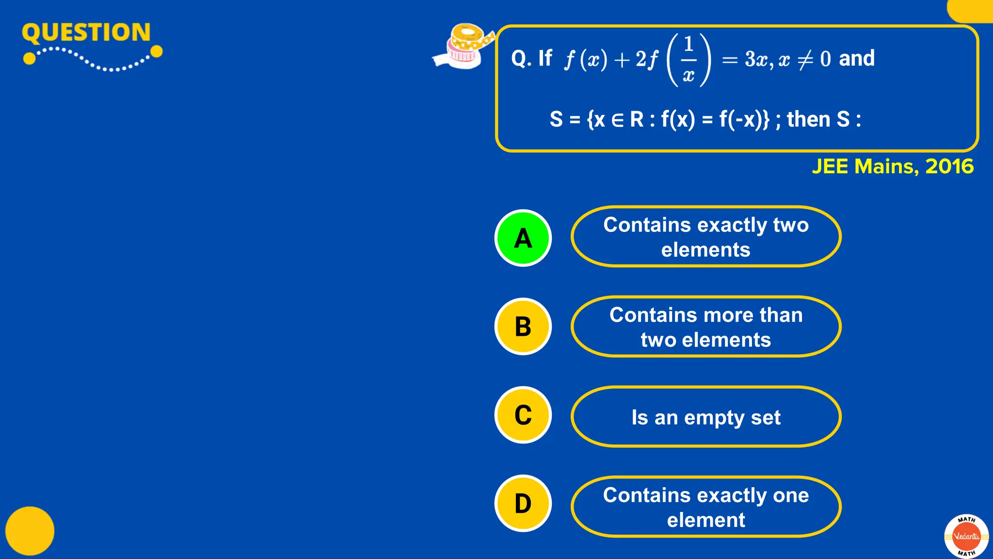 Q. If and
S = {x ∈ R : f(x) = f(-x)} ; then S :
A
B
C
D
Contains exactly two
elements
Contains more than
two elements
Is an empty set
Contains exactly one
element
JEE Mains, 2016
 