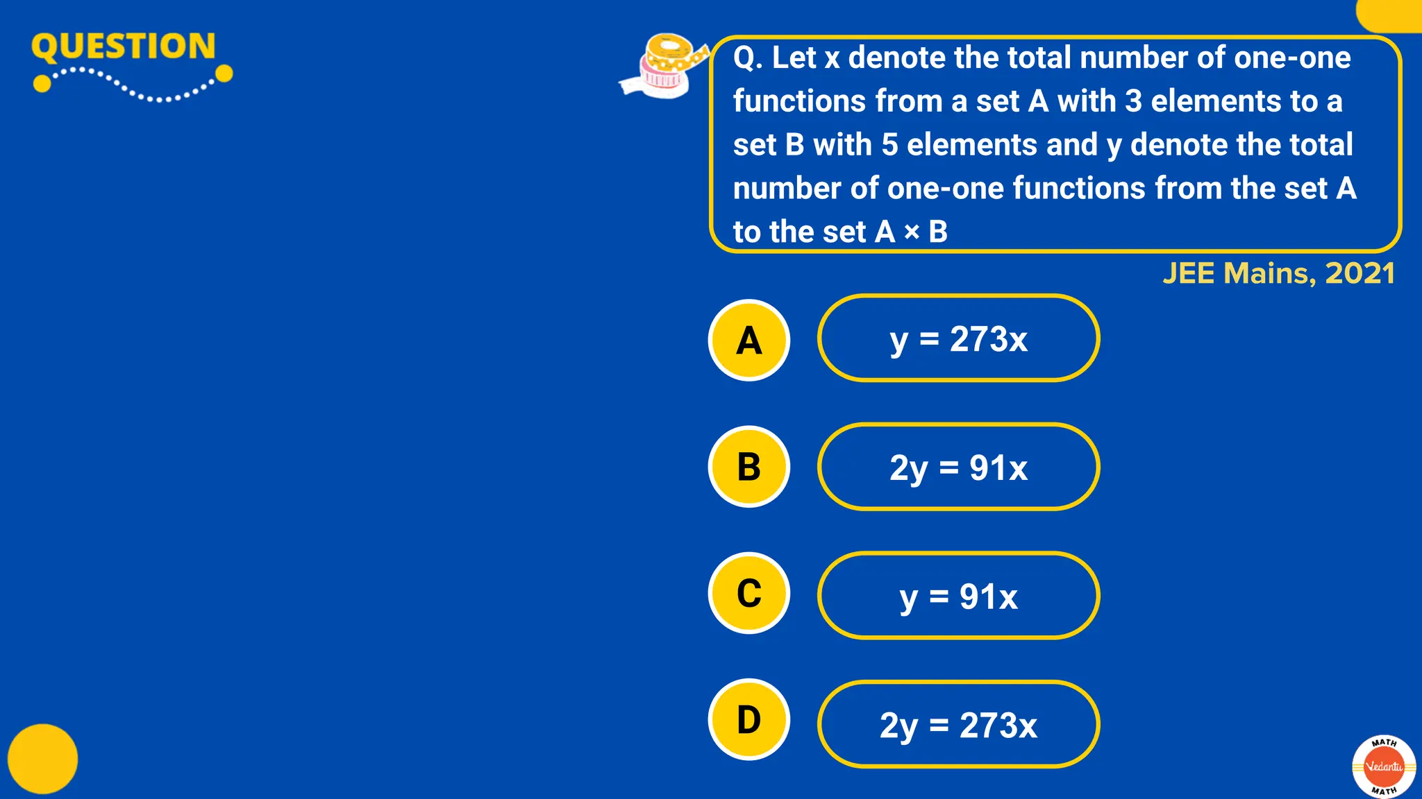 Q. Let x denote the total number of one-one
functions from a set A with 3 elements to a
set B with 5 elements and y denote the total
number of one-one functions from the set A
to the set A × B
A
B
C
D
y = 273x
2y = 91x
y = 91x
2y = 273x
JEE Mains, 2021
 