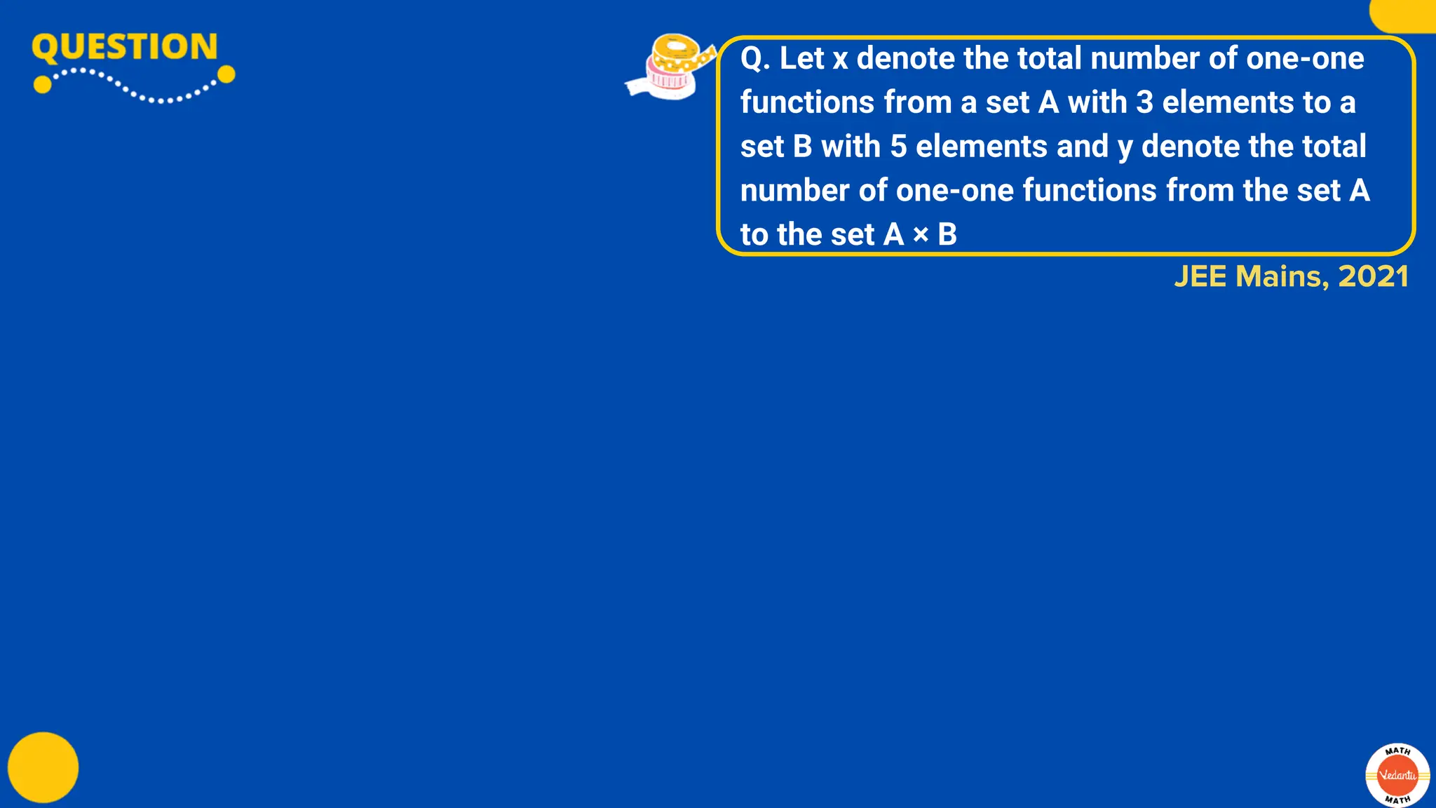 Q. Let x denote the total number of one-one
functions from a set A with 3 elements to a
set B with 5 elements and y denote the total
number of one-one functions from the set A
to the set A × B
JEE Mains, 2021
 