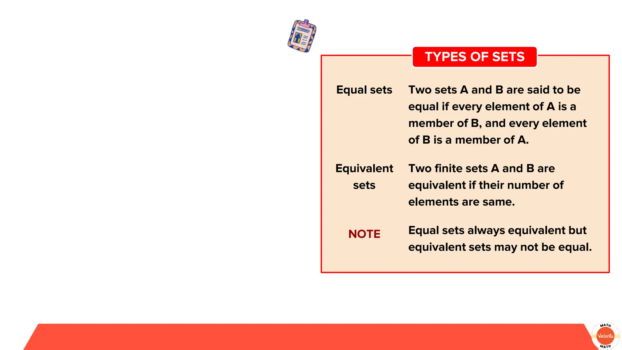 Equal sets Two sets A and B are said to be
equal if every element of A is a
member of B, and every element
of B is a member of A.
Equivalent
sets
Two finite sets A and B are
equivalent if their number of
elements are same.
NOTE Equal sets always equivalent but
equivalent sets may not be equal.
TYPES OF SETS
 