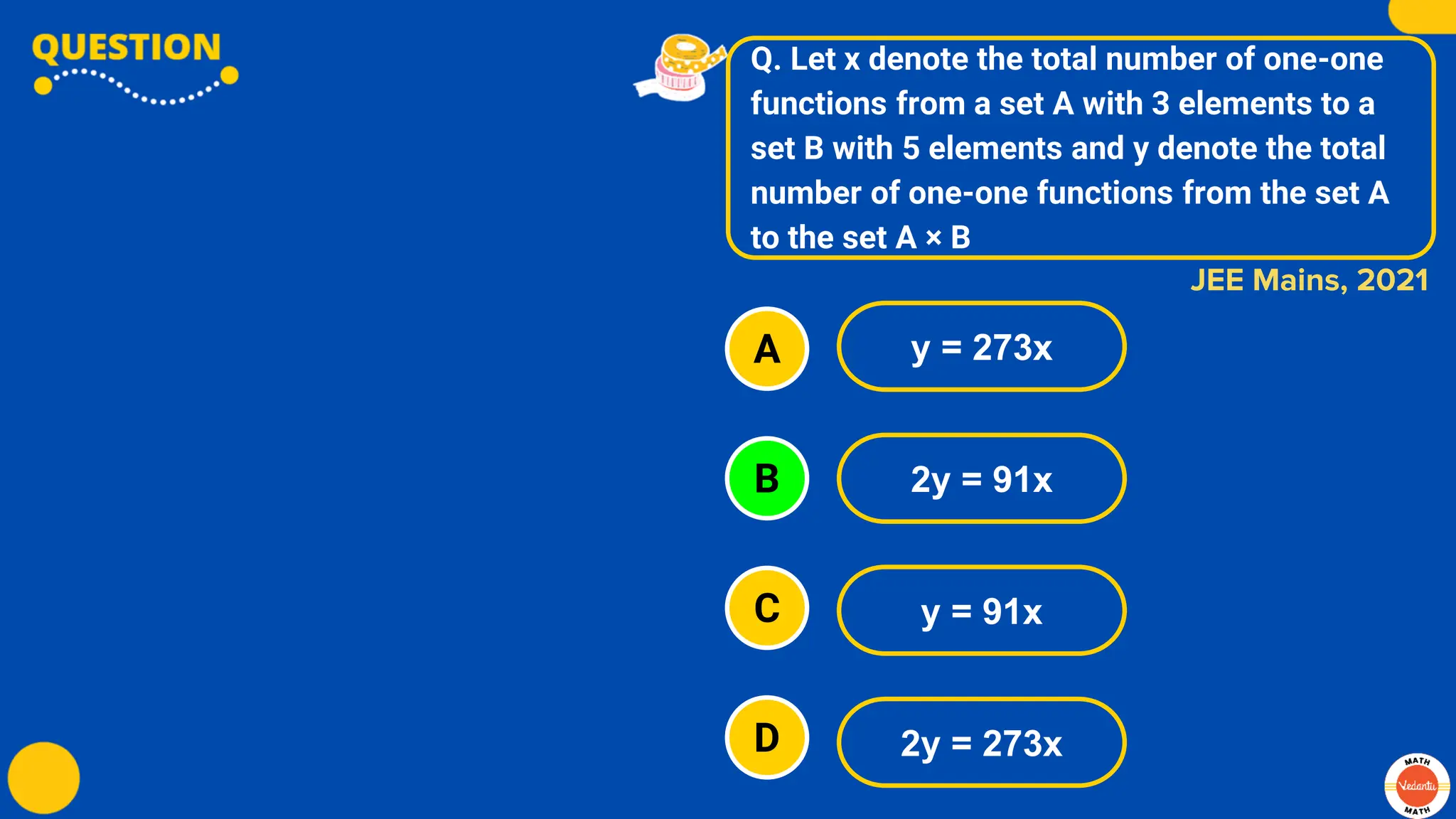 Q. Let x denote the total number of one-one
functions from a set A with 3 elements to a
set B with 5 elements and y denote the total
number of one-one functions from the set A
to the set A × B
A
B
C
D
y = 273x
2y = 91x
y = 91x
2y = 273x
JEE Mains, 2021
 