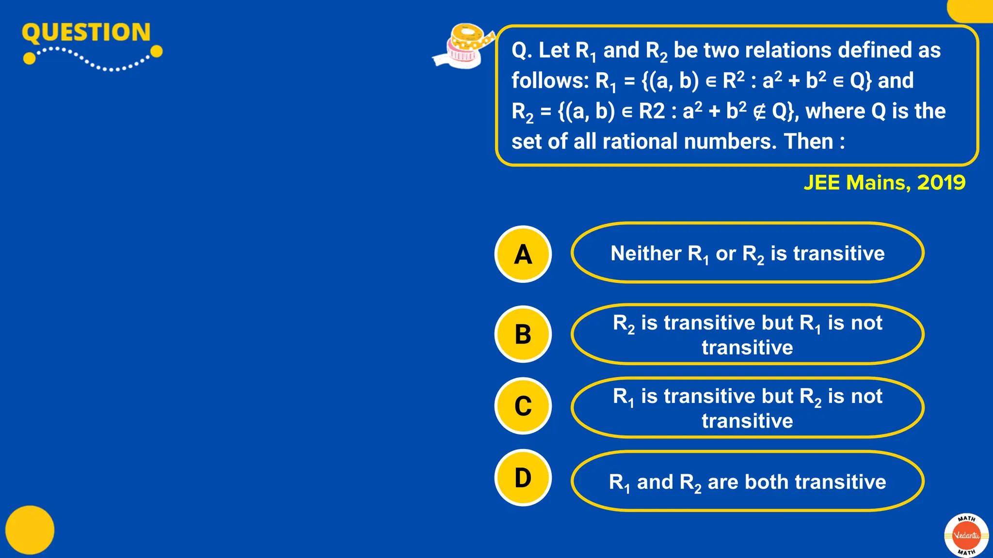 Q. Let R1 and R2 be two relations defined as
follows: R1 = {(a, b) ∊ R2 : a2 + b2 ∊ Q} and
R2 = {(a, b) ∊ R2 : a2 + b2 ∉ Q}, where Q is the
set of all rational numbers. Then :
A
B
C
D
Neither R1 or R2 is transitive
R2 is transitive but R1 is not
transitive
R1 is transitive but R2 is not
transitive
R1 and R2 are both transitive
JEE Mains, 2019
 