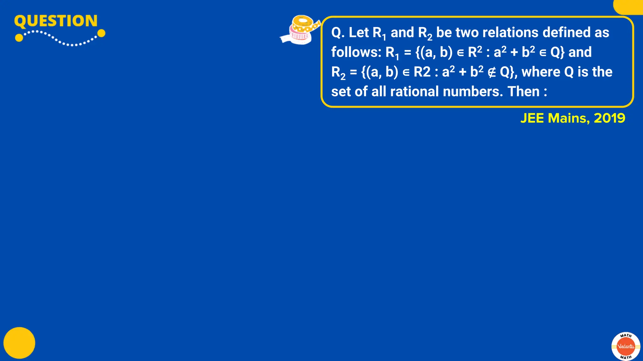 Q. Let R1 and R2 be two relations defined as
follows: R1 = {(a, b) ∊ R2 : a2 + b2 ∊ Q} and
R2 = {(a, b) ∊ R2 : a2 + b2 ∉ Q}, where Q is the
set of all rational numbers. Then :
JEE Mains, 2019
 