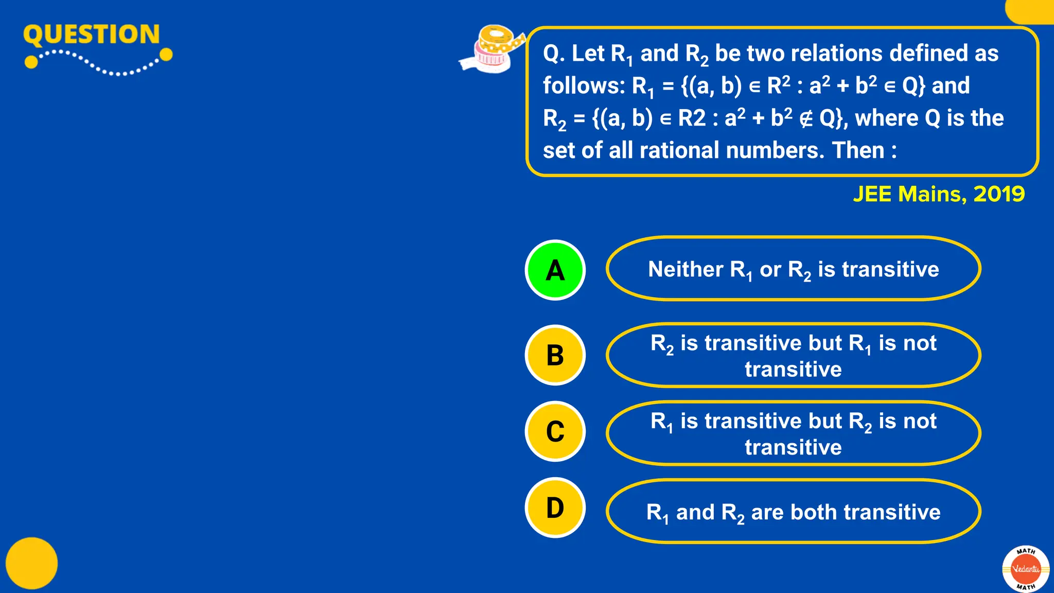 Q. Let R1 and R2 be two relations defined as
follows: R1 = {(a, b) ∊ R2 : a2 + b2 ∊ Q} and
R2 = {(a, b) ∊ R2 : a2 + b2 ∉ Q}, where Q is the
set of all rational numbers. Then :
A
B
C
D
Neither R1 or R2 is transitive
R2 is transitive but R1 is not
transitive
R1 is transitive but R2 is not
transitive
R1 and R2 are both transitive
JEE Mains, 2019
 