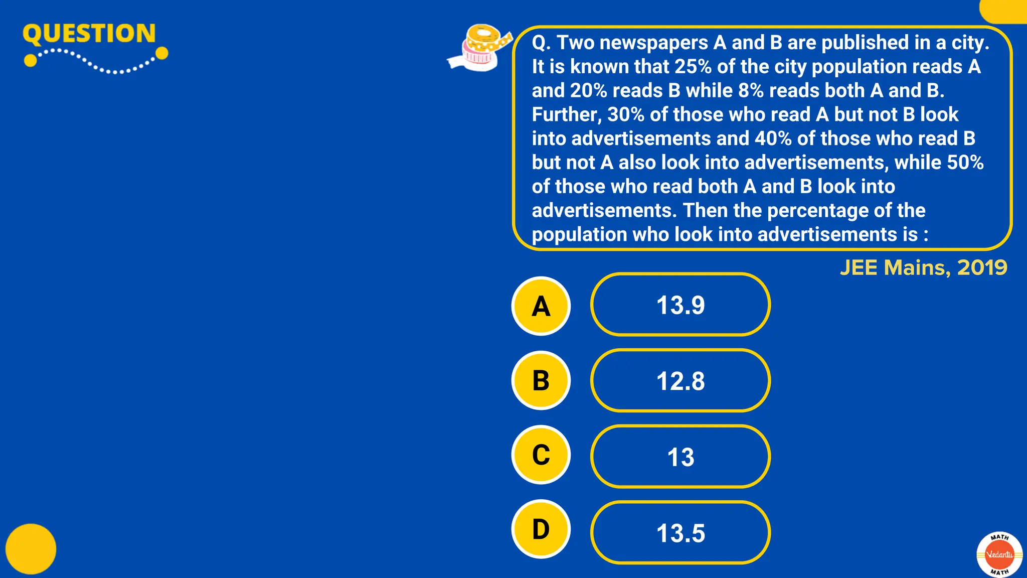 Q. Two newspapers A and B are published in a city.
It is known that 25% of the city population reads A
and 20% reads B while 8% reads both A and B.
Further, 30% of those who read A but not B look
into advertisements and 40% of those who read B
but not A also look into advertisements, while 50%
of those who read both A and B look into
advertisements. Then the percentage of the
population who look into advertisements is :
A
B
C
D
13.9
12.8
13
13.5
JEE Mains, 2019
 