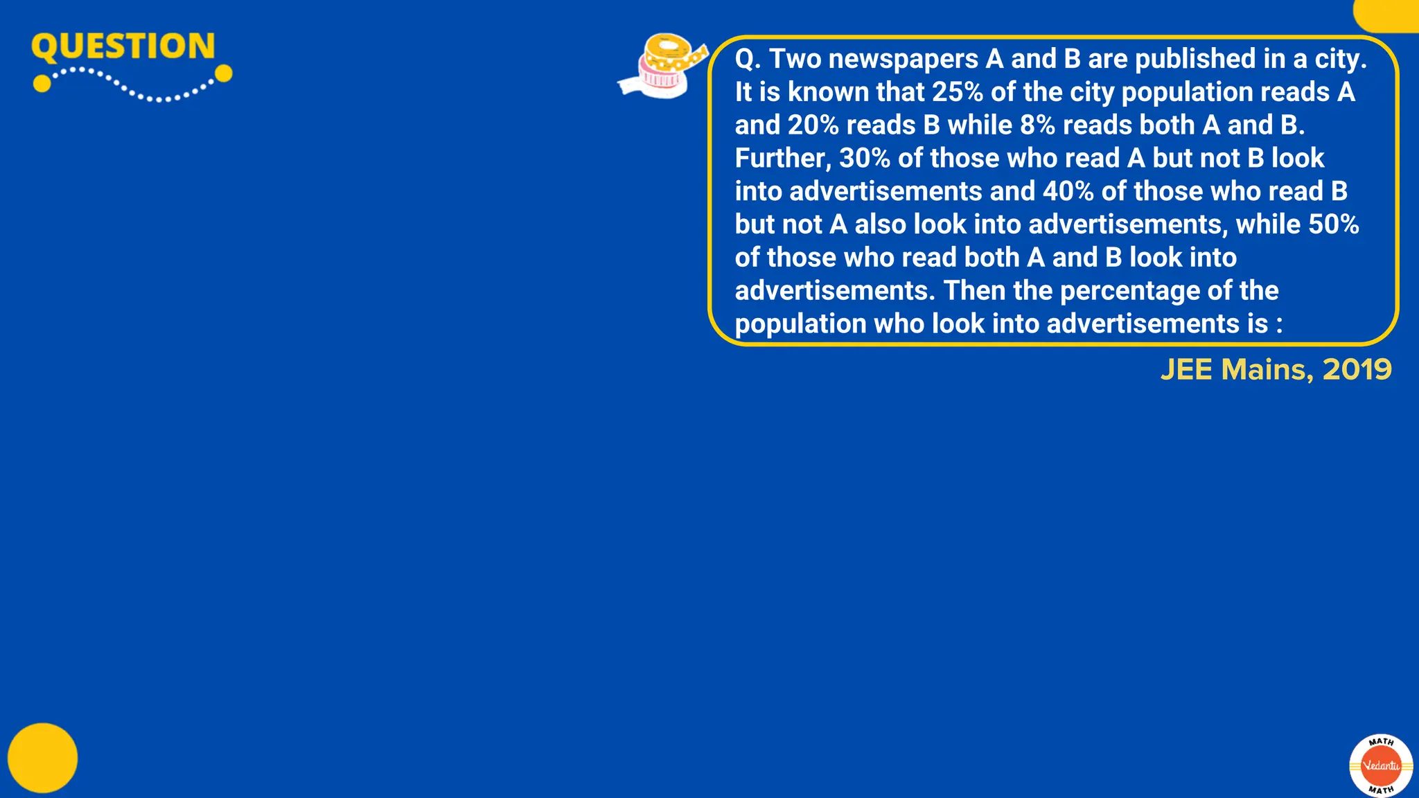 Q. Two newspapers A and B are published in a city.
It is known that 25% of the city population reads A
and 20% reads B while 8% reads both A and B.
Further, 30% of those who read A but not B look
into advertisements and 40% of those who read B
but not A also look into advertisements, while 50%
of those who read both A and B look into
advertisements. Then the percentage of the
population who look into advertisements is :
JEE Mains, 2019
 
