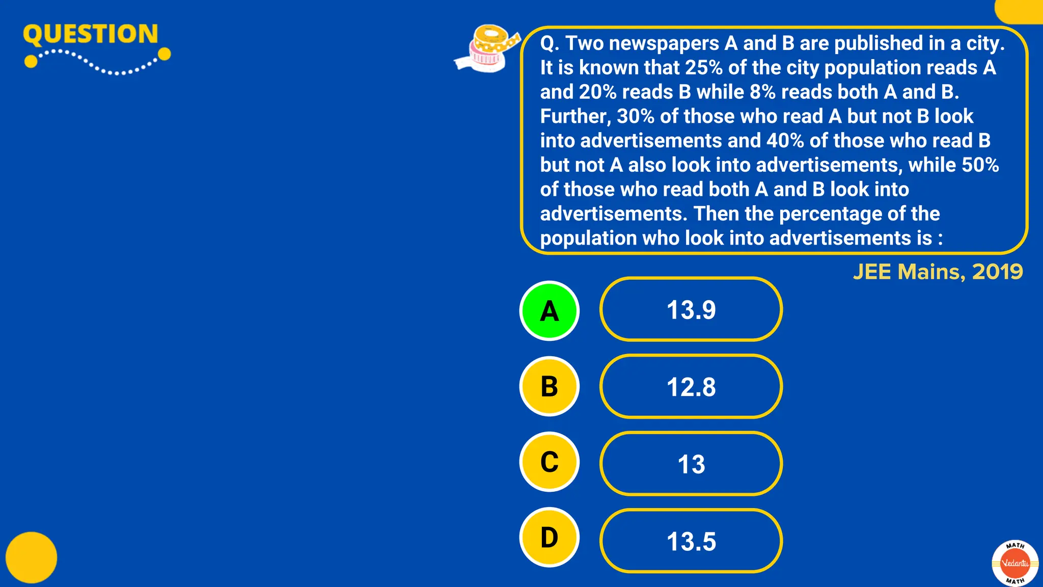 Q. Two newspapers A and B are published in a city.
It is known that 25% of the city population reads A
and 20% reads B while 8% reads both A and B.
Further, 30% of those who read A but not B look
into advertisements and 40% of those who read B
but not A also look into advertisements, while 50%
of those who read both A and B look into
advertisements. Then the percentage of the
population who look into advertisements is :
A
B
C
D
13.9
12.8
13
13.5
JEE Mains, 2019
 