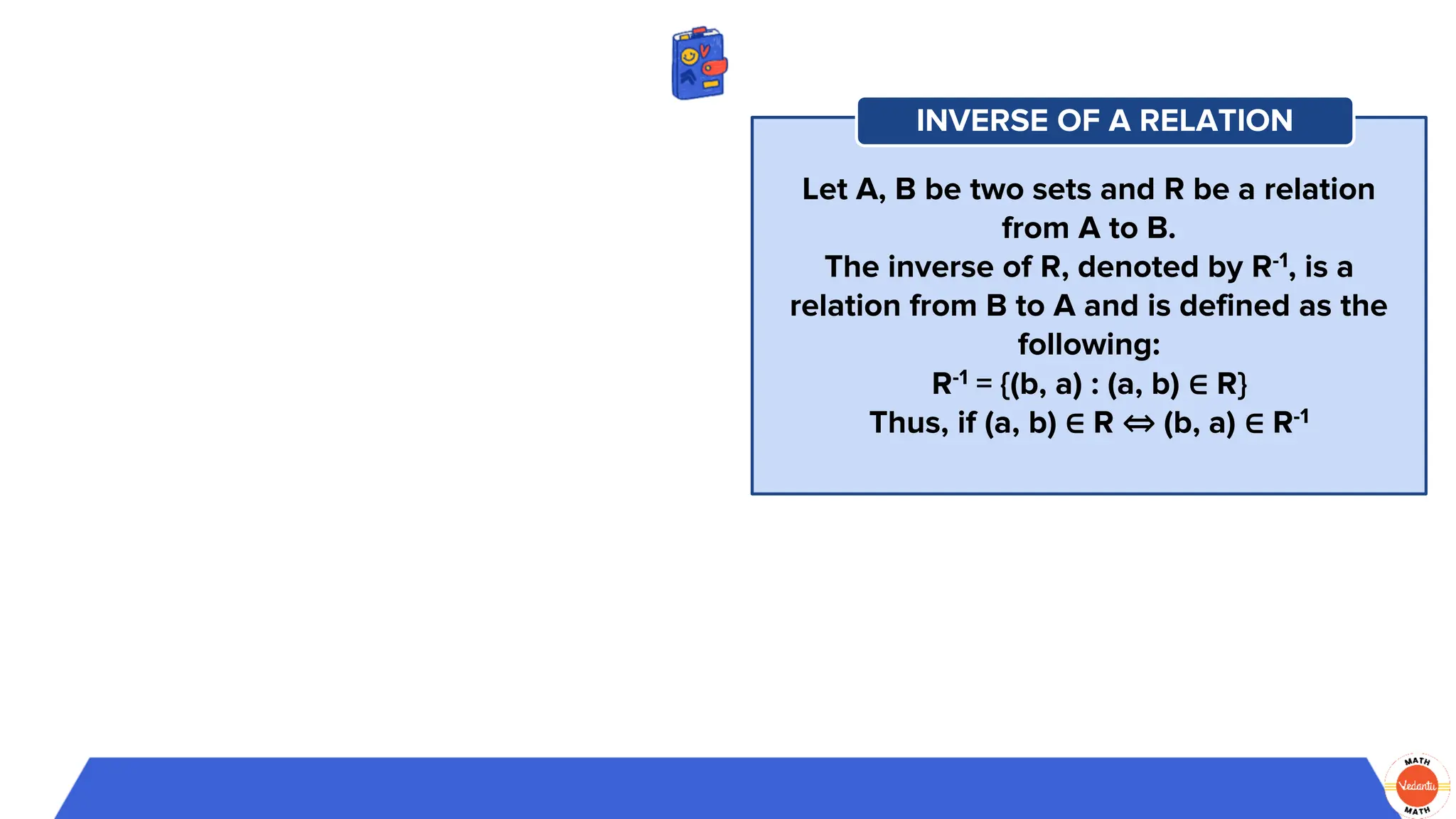 Let A, B be two sets and R be a relation
from A to B.
The inverse of R, denoted by R-1, is a
relation from B to A and is defined as the
following:
R-1 = {(b, a) : (a, b) ∈ R}
Thus, if (a, b) ∈ R ⇔ (b, a) ∈ R-1
INVERSE OF A RELATION
 