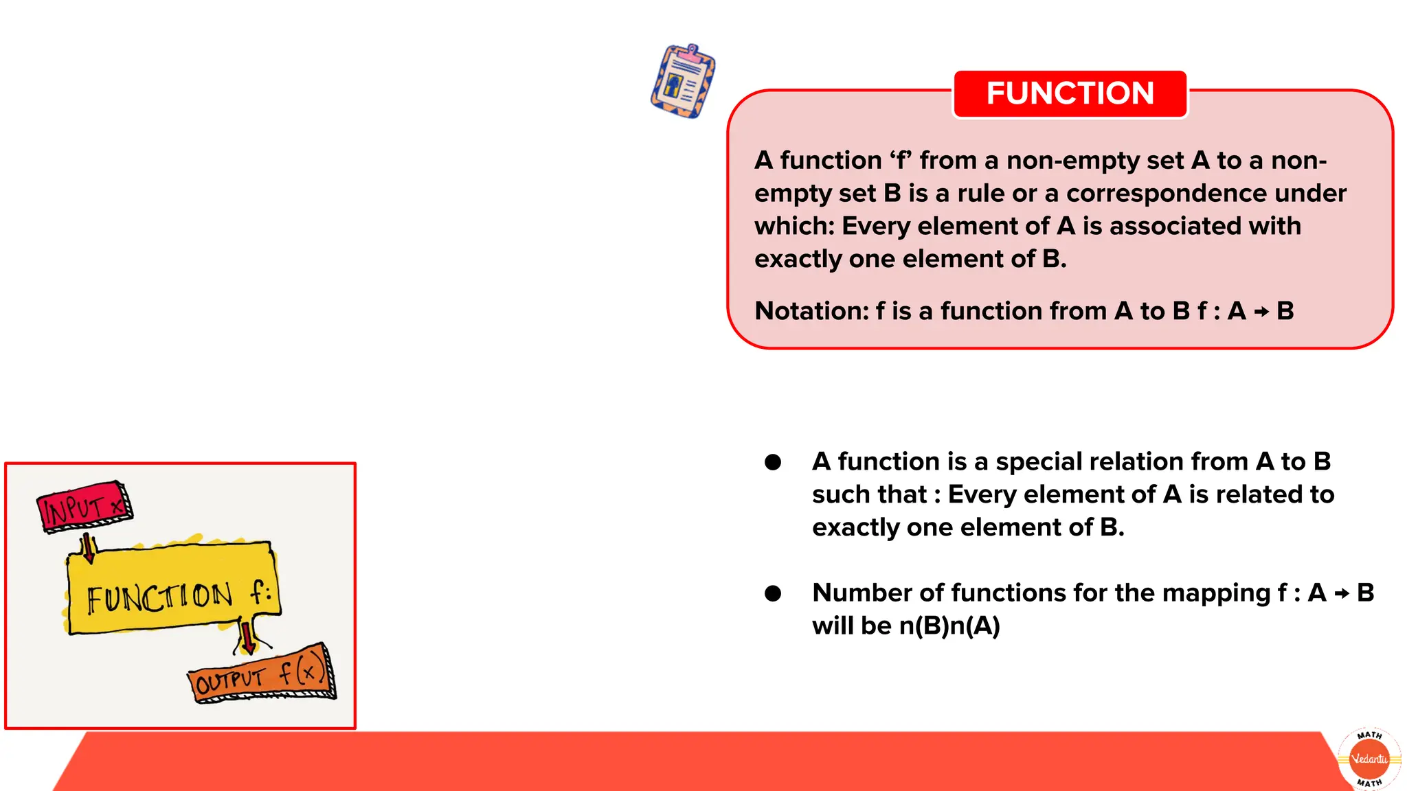 A function ‘f’ from a non-empty set A to a non-
empty set B is a rule or a correspondence under
which: Every element of A is associated with
exactly one element of B.
Notation: f is a function from A to B f : A → B
FUNCTION
● A function is a special relation from A to B
such that : Every element of A is related to
exactly one element of B.
● Number of functions for the mapping f : A → B
will be n(B)n(A)
 