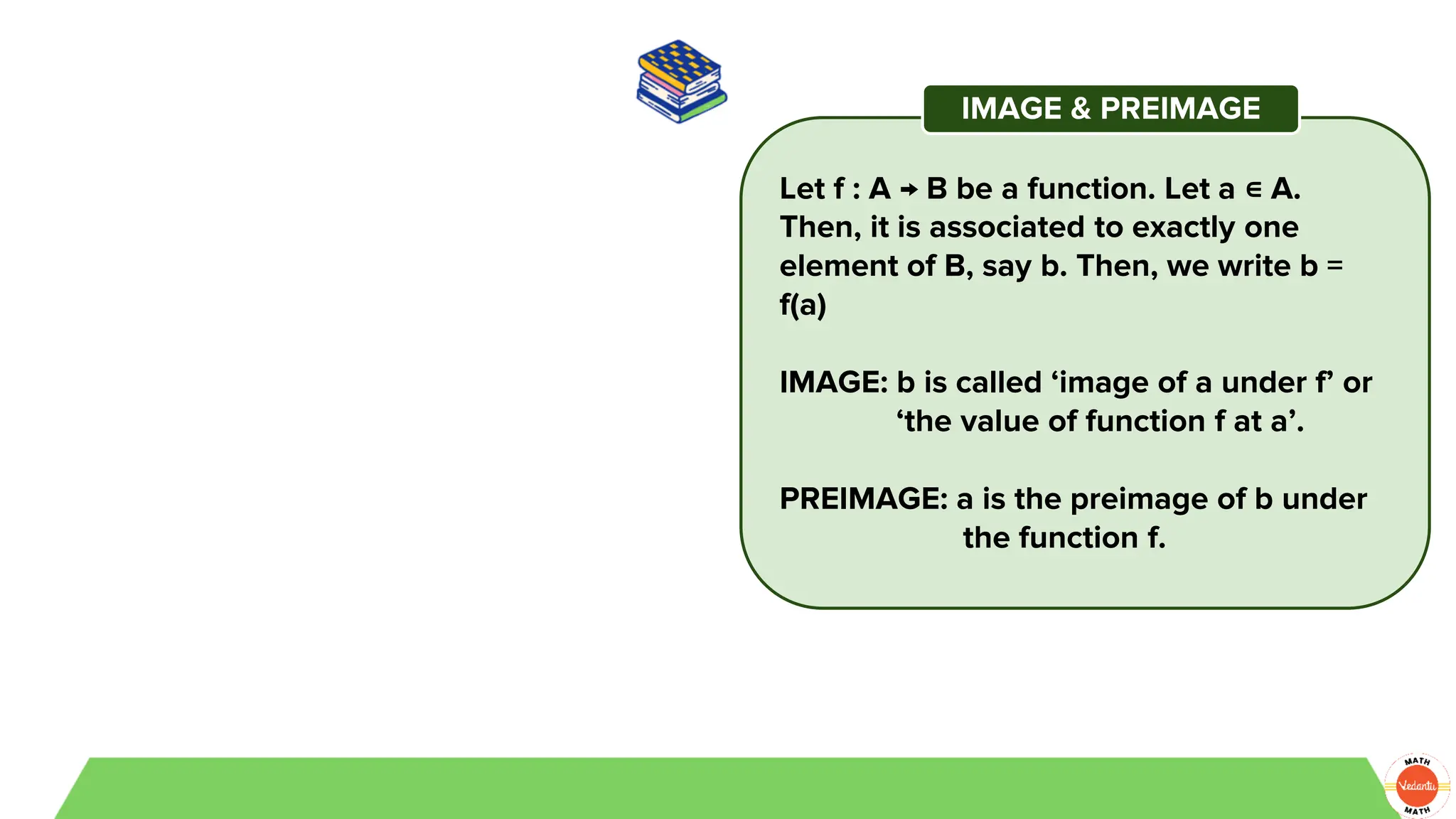 Let f : A → B be a function. Let a ∊ A.
Then, it is associated to exactly one
element of B, say b. Then, we write b =
f(a)
IMAGE: b is called ‘image of a under f’ or
‘the value of function f at a’.
PREIMAGE: a is the preimage of b under
the function f.
IMAGE & PREIMAGE
 