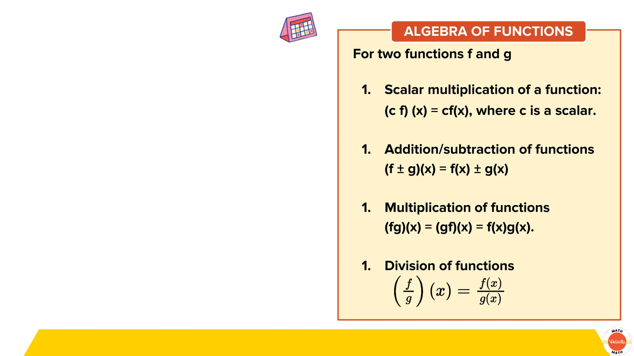 For two functions f and g
1. Scalar multiplication of a function:
(c f) (x) = cf(x), where c is a scalar.
1. Addition/subtraction of functions
(f ± g)(x) = f(x) ± g(x)
1. Multiplication of functions
(fg)(x) = (gf)(x) = f(x)g(x).
1. Division of functions
ALGEBRA OF FUNCTIONS
 