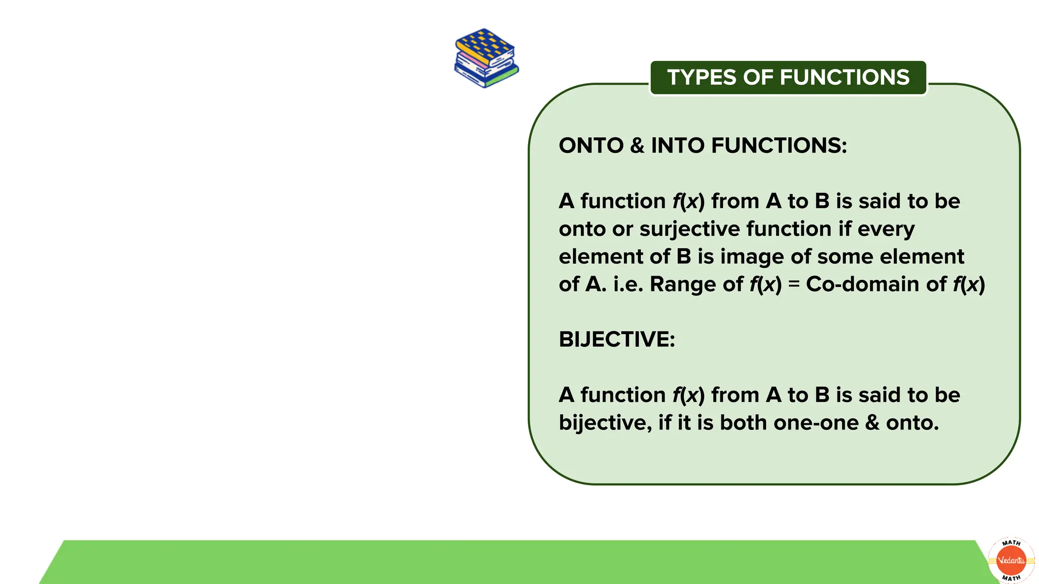 ONTO & INTO FUNCTIONS:
A function f(x) from A to B is said to be
onto or surjective function if every
element of B is image of some element
of A. i.e. Range of f(x) = Co-domain of f(x)
BIJECTIVE:
A function f(x) from A to B is said to be
bijective, if it is both one-one & onto.
TYPES OF FUNCTIONS
 