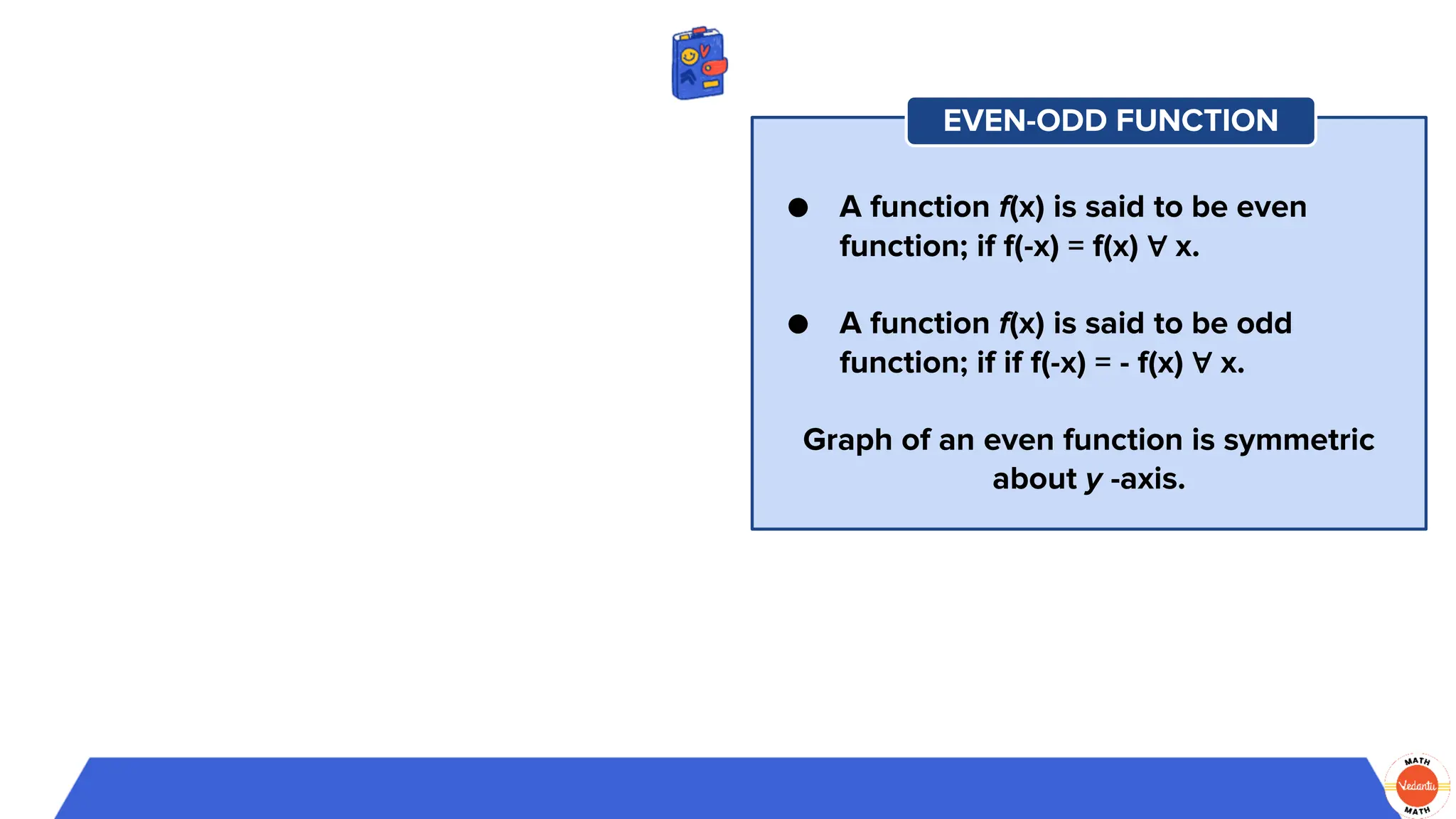 ● A function f(x) is said to be even
function; if f(-x) = f(x) ∀ x.
● A function f(x) is said to be odd
function; if if f(-x) = - f(x) ∀ x.
Graph of an even function is symmetric
about y -axis.
EVEN-ODD FUNCTION
 