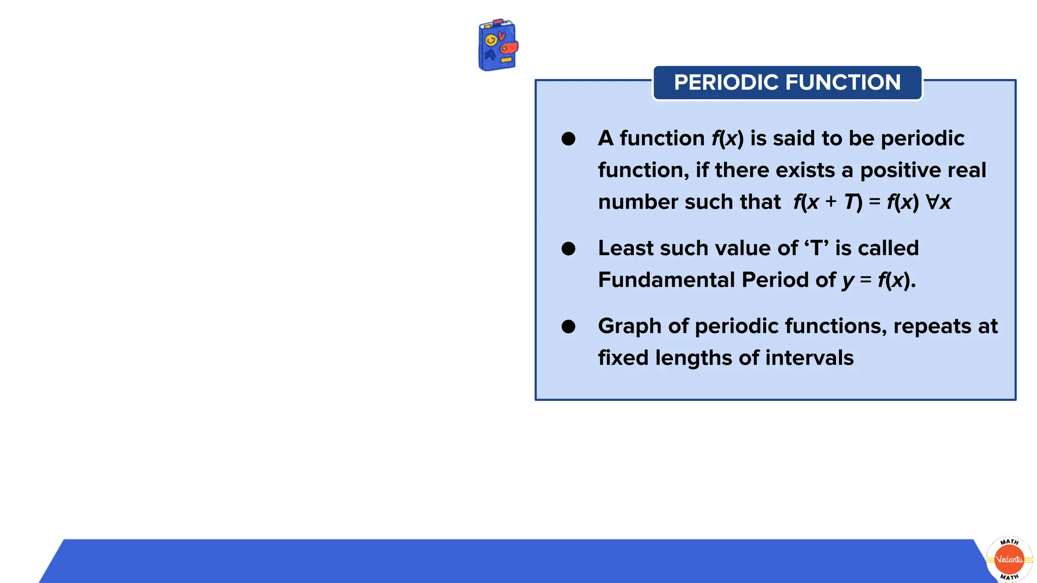 ● A function f(x) is said to be periodic
function, if there exists a positive real
number such that f(x + T) = f(x) ∀x
● Least such value of ‘T’ is called
Fundamental Period of y = f(x).
● Graph of periodic functions, repeats at
fixed lengths of intervals
PERIODIC FUNCTION
 