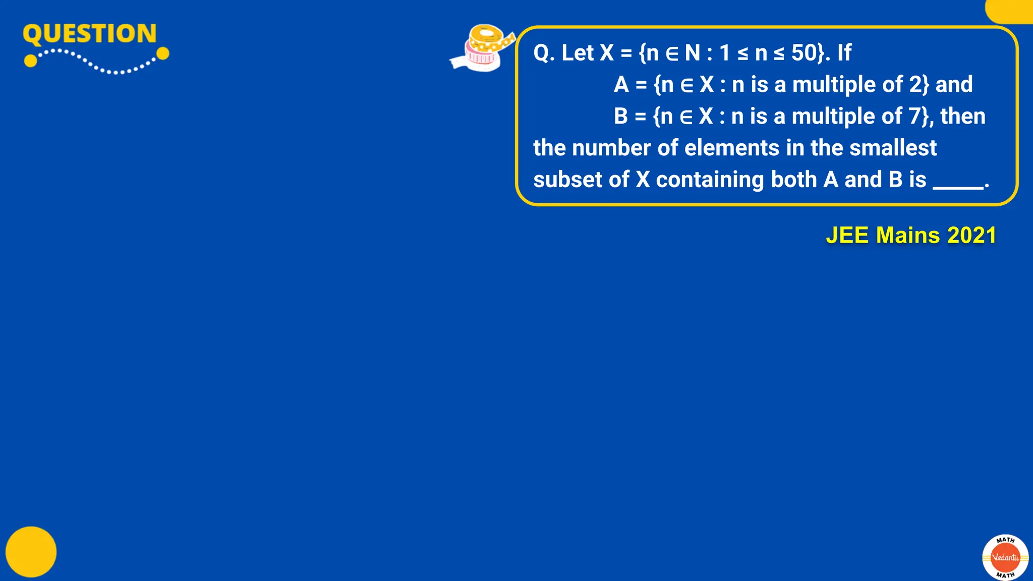 Q. Let X = {n ∈ N : 1 ≤ n ≤ 50}. If
A = {n ∈ X : n is a multiple of 2} and
B = {n ∈ X : n is a multiple of 7}, then
the number of elements in the smallest
subset of X containing both A and B is _____.
JEE Mains 2021
 