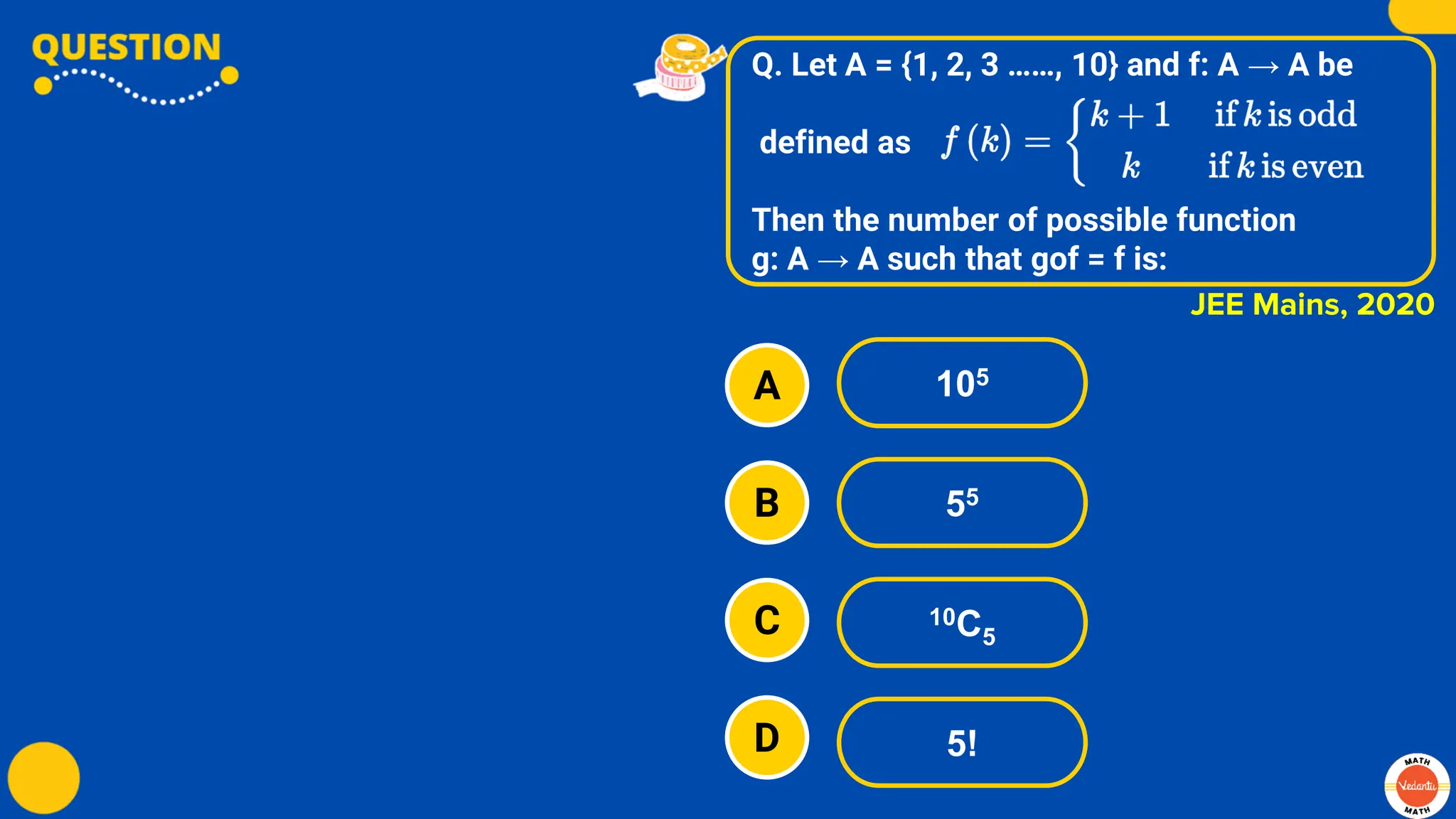 Q. Let A = {1, 2, 3 ……, 10} and f: A → A be
defined as
Then the number of possible function
g: A → A such that gof = f is:
A
B
C
D
105
55
10C5
5!
JEE Mains, 2020
 