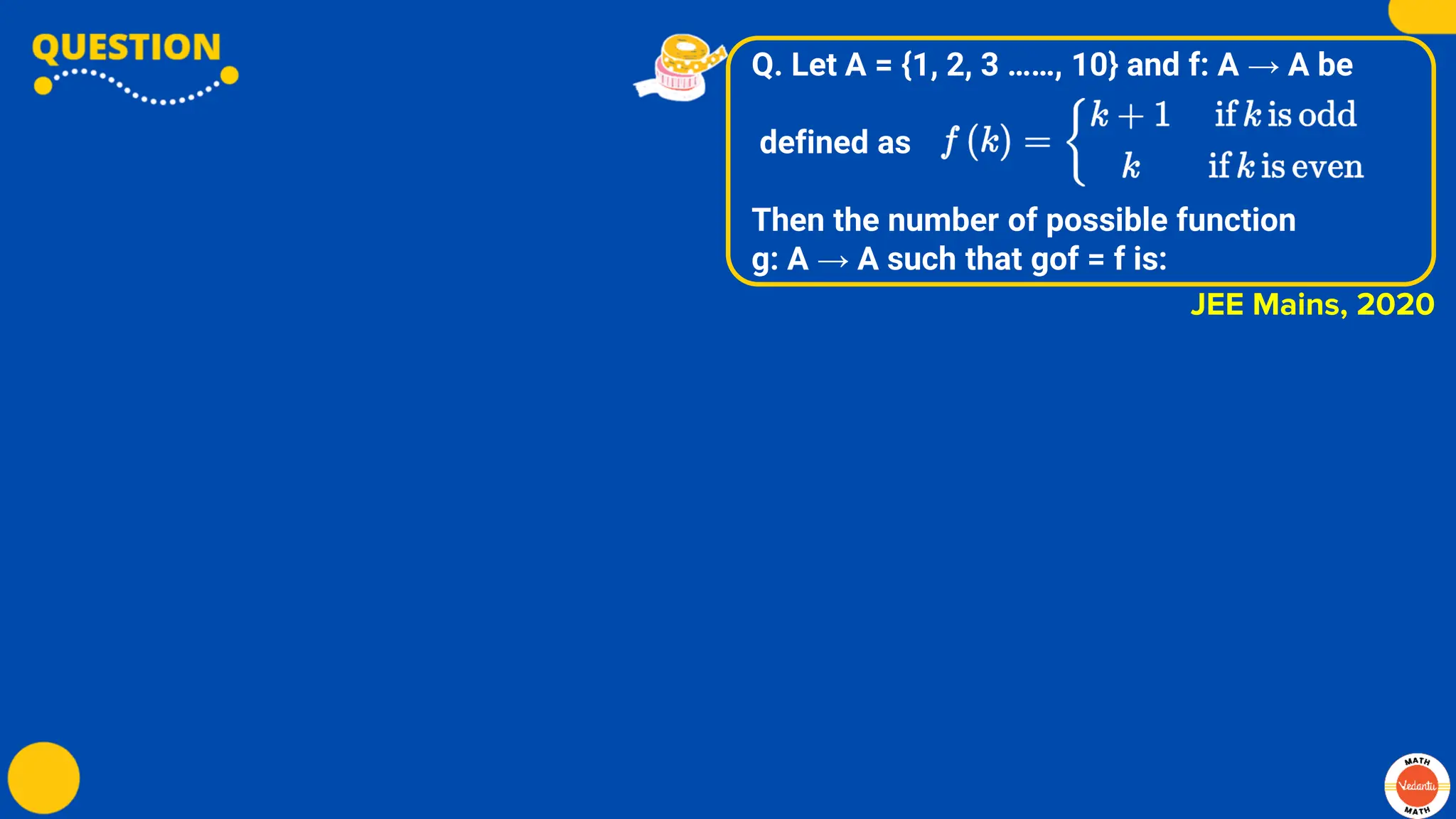 Q. Let A = {1, 2, 3 ……, 10} and f: A → A be
defined as
Then the number of possible function
g: A → A such that gof = f is:
JEE Mains, 2020
 