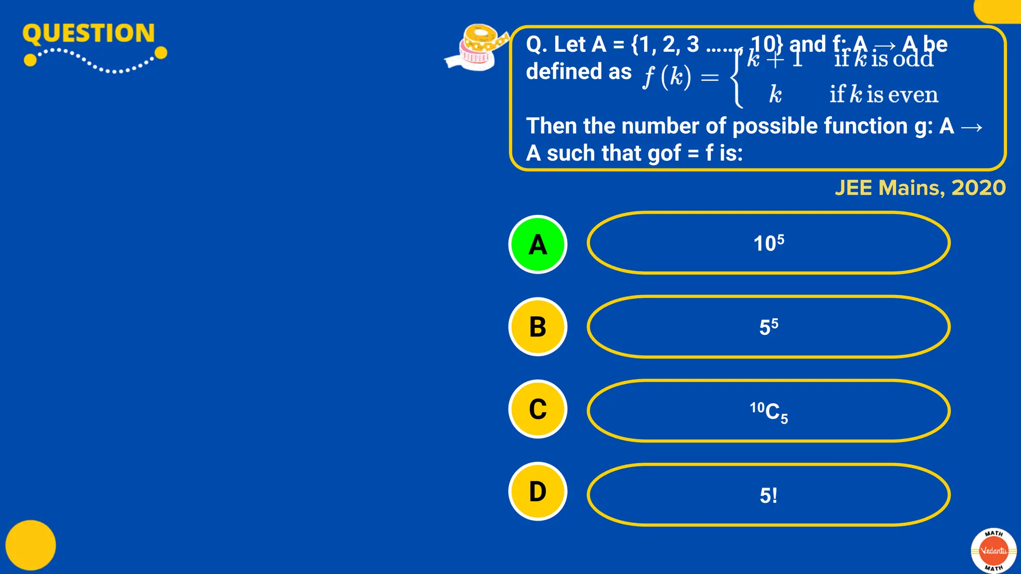 Q. Let A = {1, 2, 3 ……, 10} and f: A → A be
defined as
Then the number of possible function g: A →
A such that gof = f is:
A
B
C
D
105
55
10C5
5!
JEE Mains, 2020
 