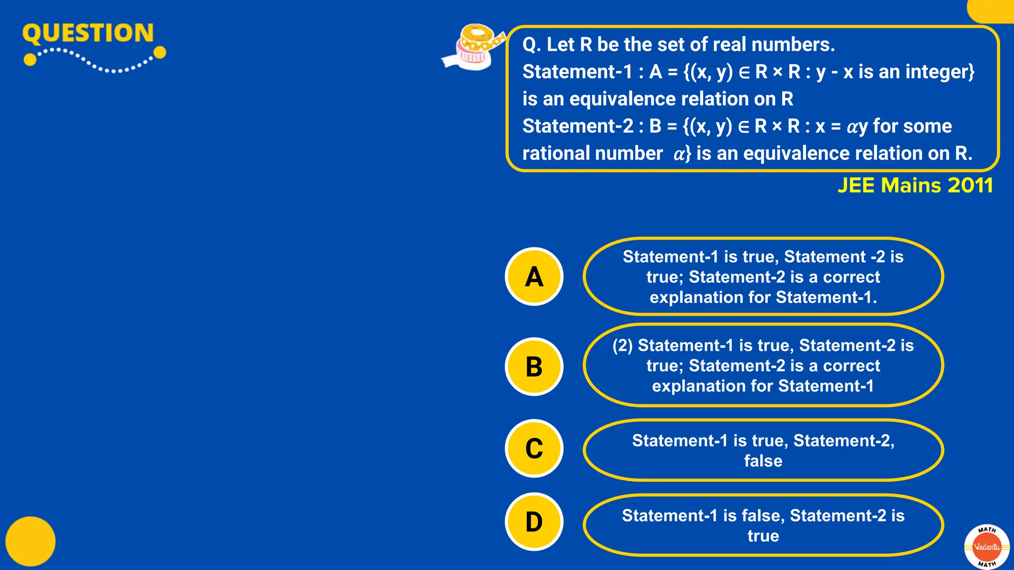 Q. Let R be the set of real numbers.
Statement-1 : A = {(x, y) ∈ R × R : y - x is an integer}
is an equivalence relation on R
Statement-2 : B = {(x, y) ∈ R × R : x = 𝛼y for some
rational number 𝛼} is an equivalence relation on R.
A
B
C
D
Statement-1 is true, Statement -2 is
true; Statement-2 is a correct
explanation for Statement-1.
(2) Statement-1 is true, Statement-2 is
true; Statement-2 is a correct
explanation for Statement-1
Statement-1 is true, Statement-2,
false
Statement-1 is false, Statement-2 is
true
JEE Mains 2011
 