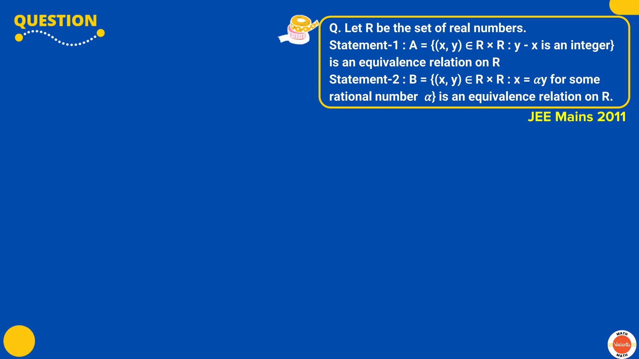 Q. Let R be the set of real numbers.
Statement-1 : A = {(x, y) ∈ R × R : y - x is an integer}
is an equivalence relation on R
Statement-2 : B = {(x, y) ∈ R × R : x = 𝛼y for some
rational number 𝛼} is an equivalence relation on R.
JEE Mains 2011
 