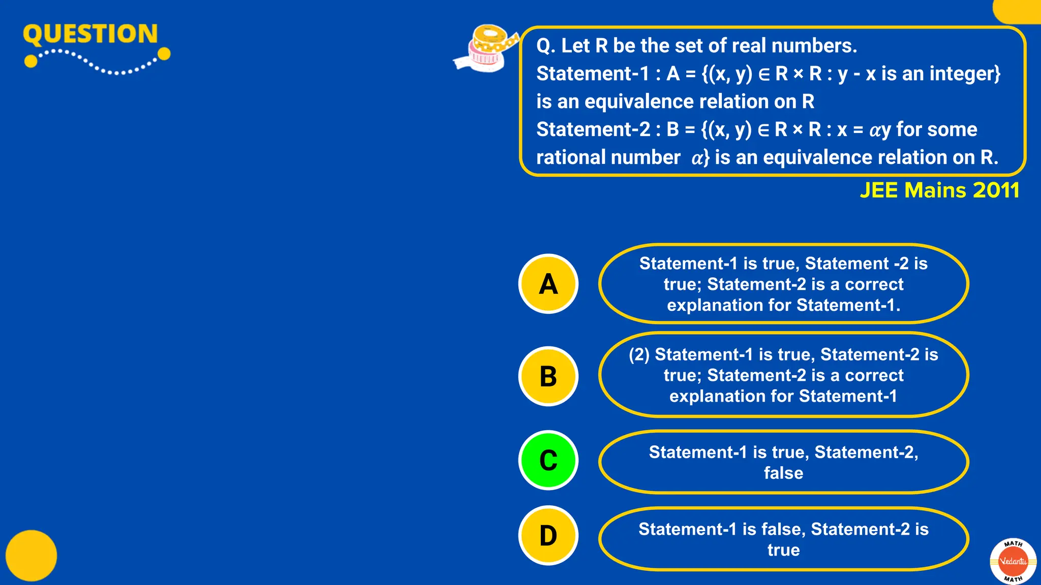 Q. Let R be the set of real numbers.
Statement-1 : A = {(x, y) ∈ R × R : y - x is an integer}
is an equivalence relation on R
Statement-2 : B = {(x, y) ∈ R × R : x = 𝛼y for some
rational number 𝛼} is an equivalence relation on R.
A
B
C
D
Statement-1 is true, Statement -2 is
true; Statement-2 is a correct
explanation for Statement-1.
(2) Statement-1 is true, Statement-2 is
true; Statement-2 is a correct
explanation for Statement-1
Statement-1 is true, Statement-2,
false
Statement-1 is false, Statement-2 is
true
JEE Mains 2011
 