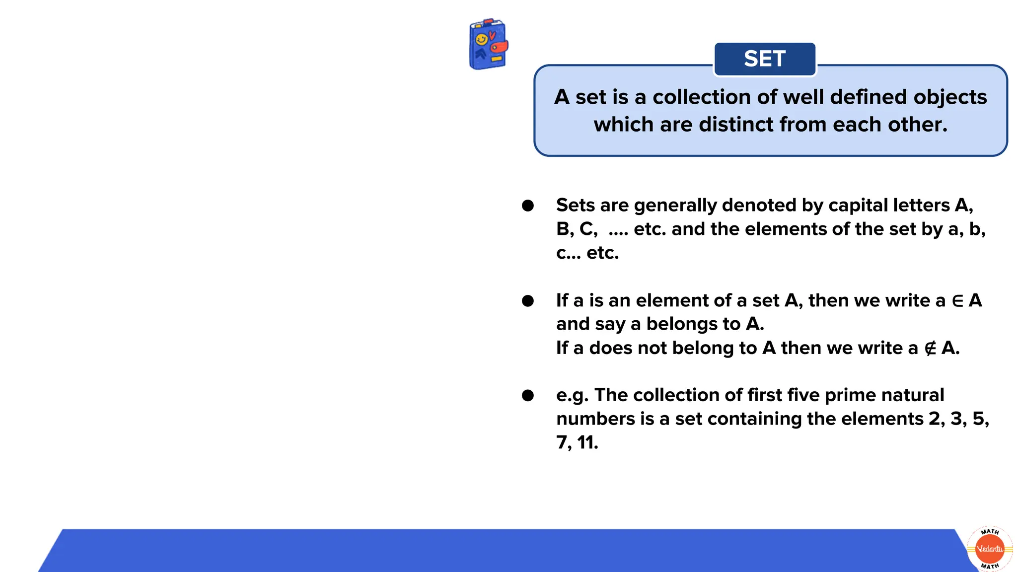 ● Sets are generally denoted by capital letters A,
B, C, …. etc. and the elements of the set by a, b,
c... etc.
● If a is an element of a set A, then we write a ∈ A
and say a belongs to A.
If a does not belong to A then we write a ∉ A.
● e.g. The collection of first five prime natural
numbers is a set containing the elements 2, 3, 5,
7, 11.
A set is a collection of well defined objects
which are distinct from each other.
SET
 