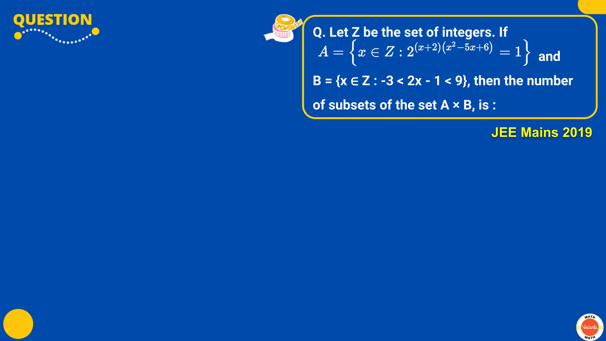 Q. Let Z be the set of integers. If
and
B = {x ∈ Z : -3 < 2x - 1 < 9}, then the number
of subsets of the set A × B, is :
JEE Mains 2019
 