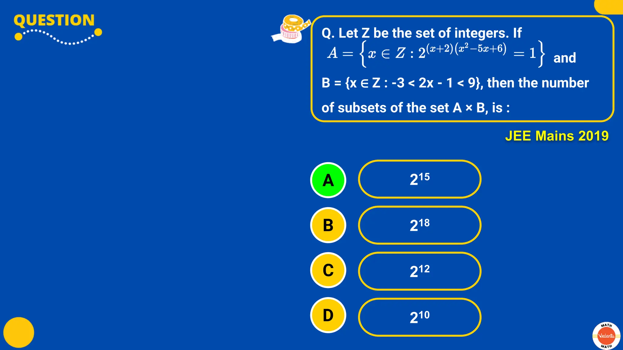 Q. Let Z be the set of integers. If
and
B = {x ∈ Z : -3 < 2x - 1 < 9}, then the number
of subsets of the set A × B, is :
A
B
C
D
215
218
212
210
JEE Mains 2019
 
