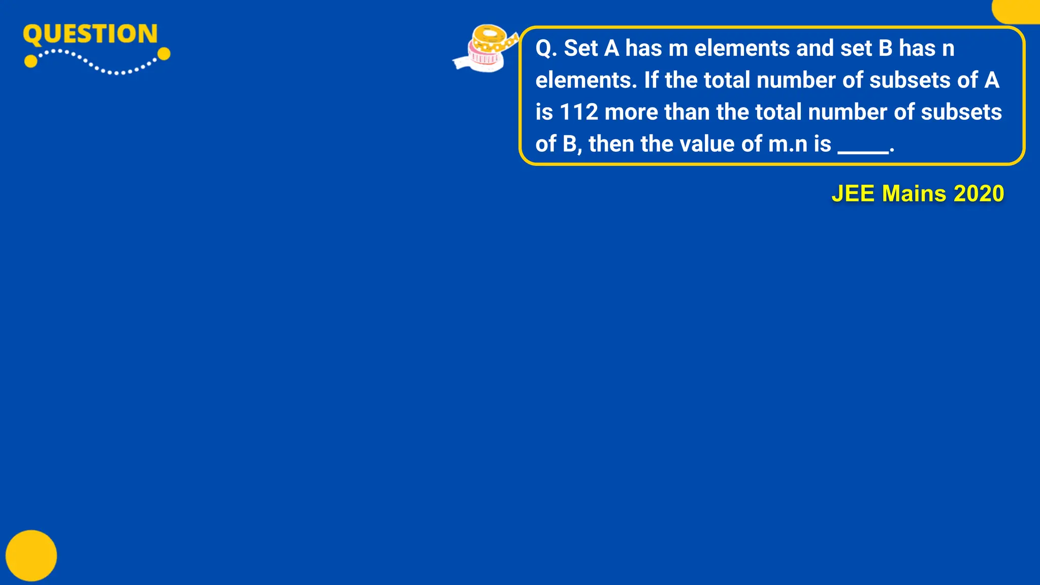 Q. Set A has m elements and set B has n
elements. If the total number of subsets of A
is 112 more than the total number of subsets
of B, then the value of m.n is _____.
JEE Mains 2020
 
