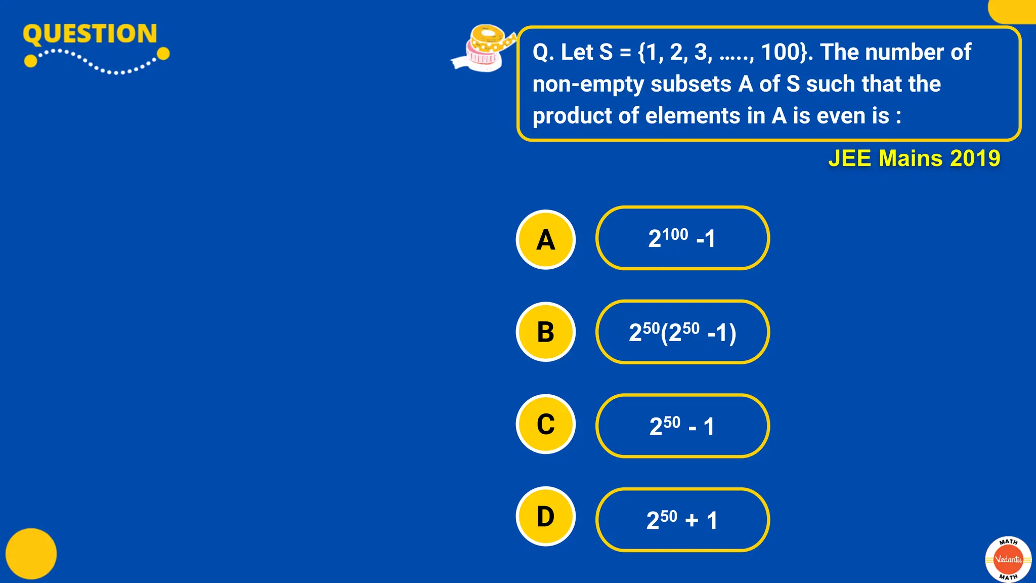Q. Let S = {1, 2, 3, ….., 100}. The number of
non-empty subsets A of S such that the
product of elements in A is even is :
A
B
C
D
2100 -1
250(250 -1)
250 - 1
250 + 1
JEE Mains 2019
 