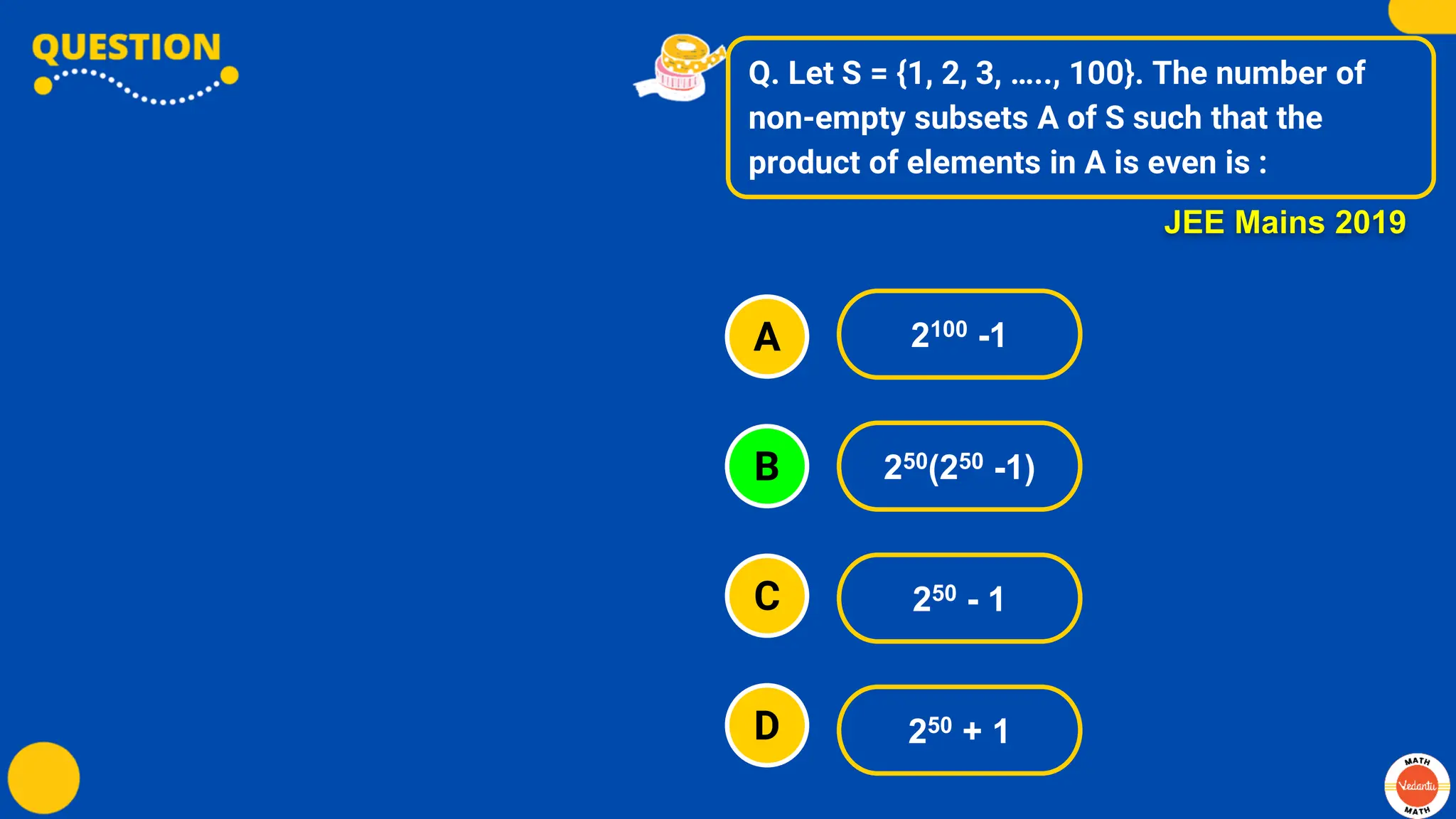 Q. Let S = {1, 2, 3, ….., 100}. The number of
non-empty subsets A of S such that the
product of elements in A is even is :
A
B
C
D
2100 -1
250(250 -1)
250 - 1
250 + 1
JEE Mains 2019
 