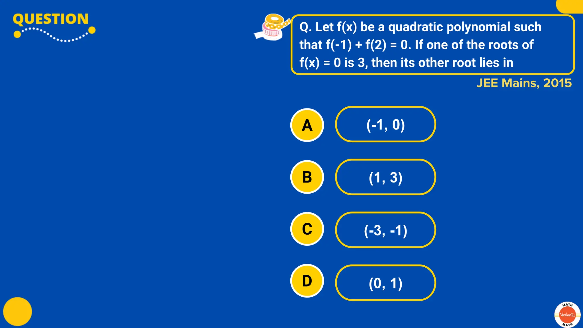 Q. Let f(x) be a quadratic polynomial such
that f(-1) + f(2) = 0. If one of the roots of
f(x) = 0 is 3, then its other root lies in
A
B
C
D
(-1, 0)
(1, 3)
(-3, -1)
(0, 1)
JEE Mains, 2015
 