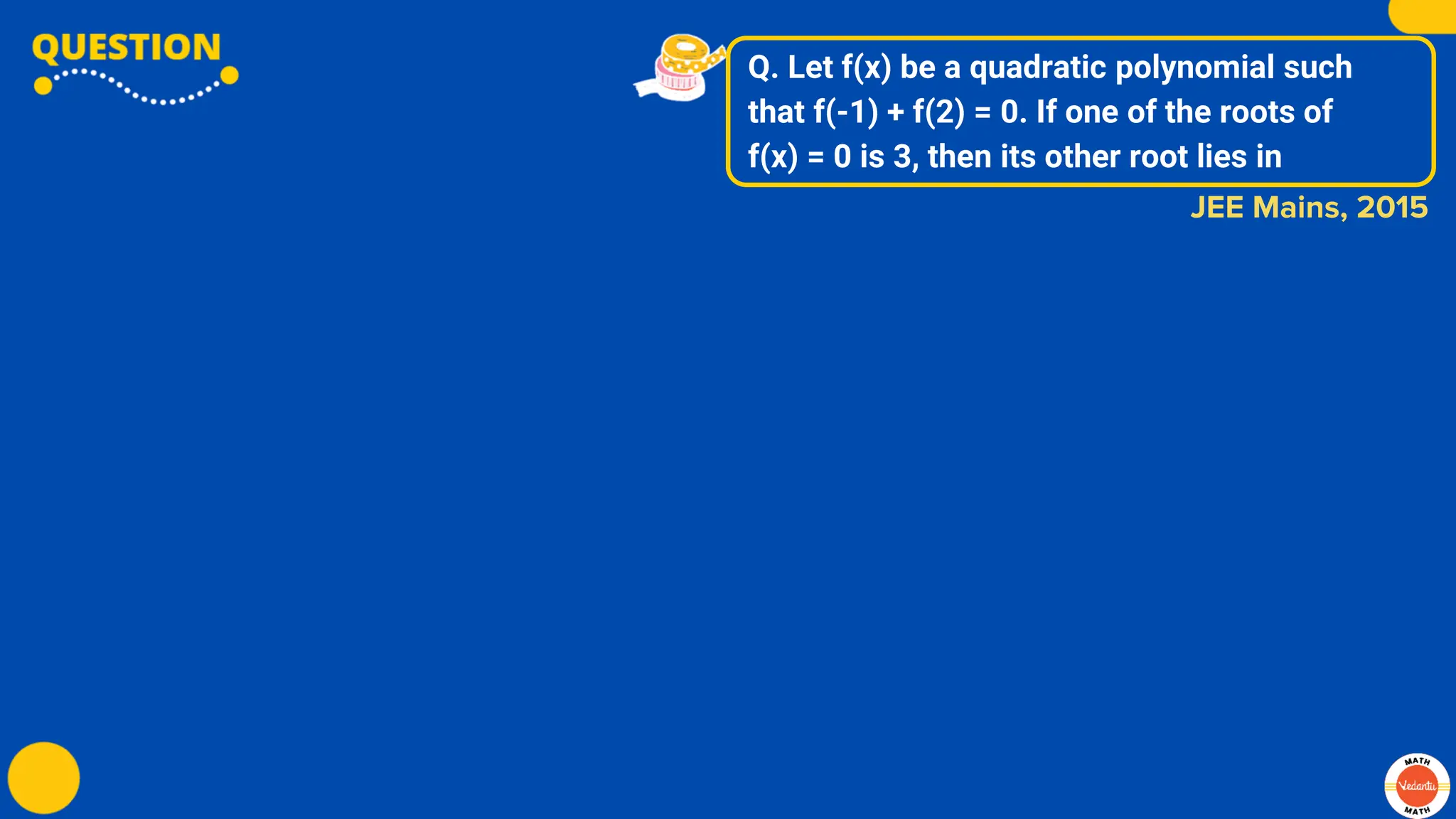 Q. Let f(x) be a quadratic polynomial such
that f(-1) + f(2) = 0. If one of the roots of
f(x) = 0 is 3, then its other root lies in
JEE Mains, 2015
 